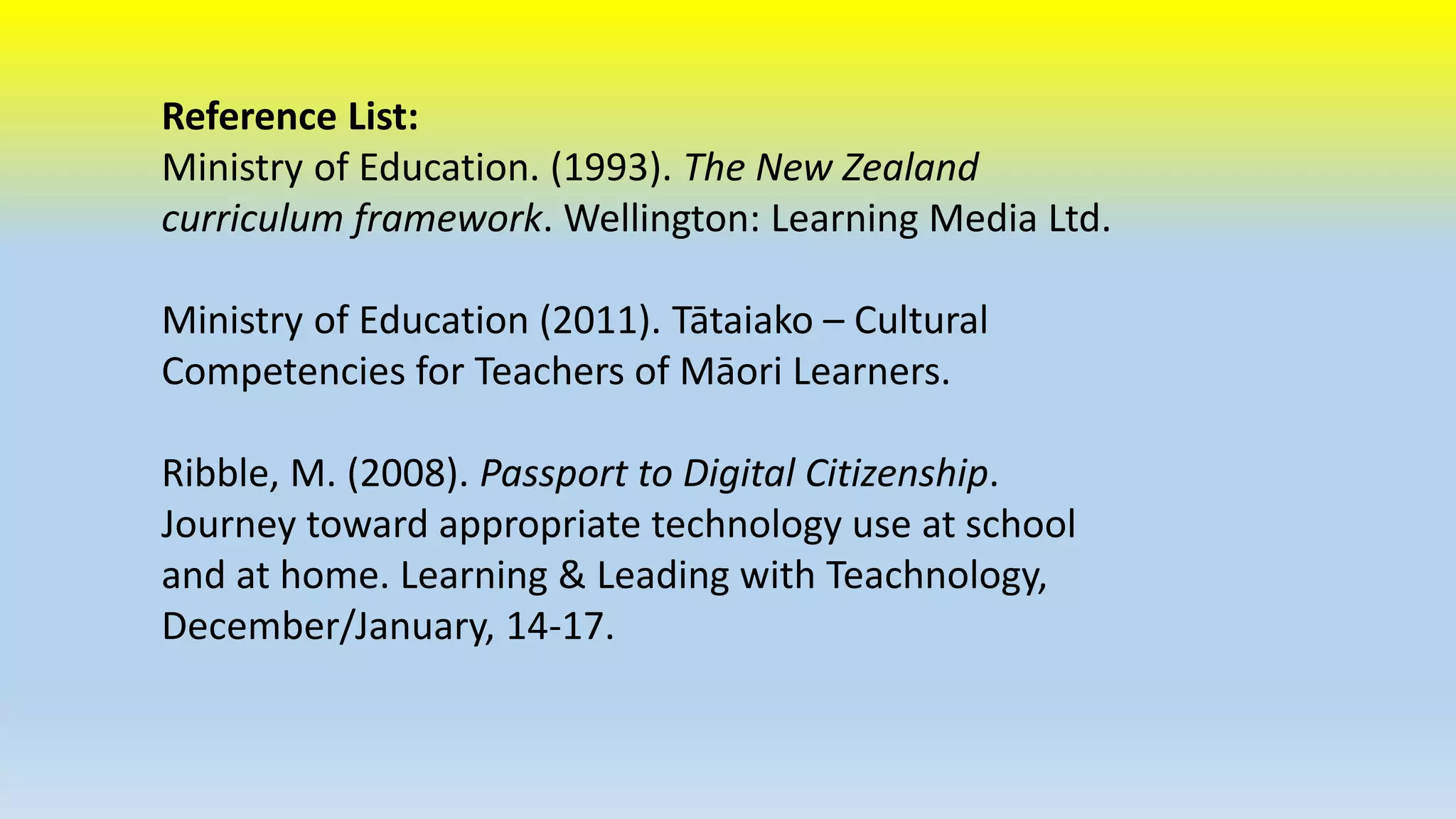 Reference List: 
Ministry of Education. (1993). The New Zealand 
curriculum framework. Wellington: Learning Media Ltd. 
Ministry of Education (2011). Tātaiako – Cultural 
Competencies for Teachers of Māori Learners. 
Ribble, M. (2008). Passport to Digital Citizenship. 
Journey toward appropriate technology use at school 
and at home. Learning & Leading with Teachnology, 
December/January, 14-17. 
