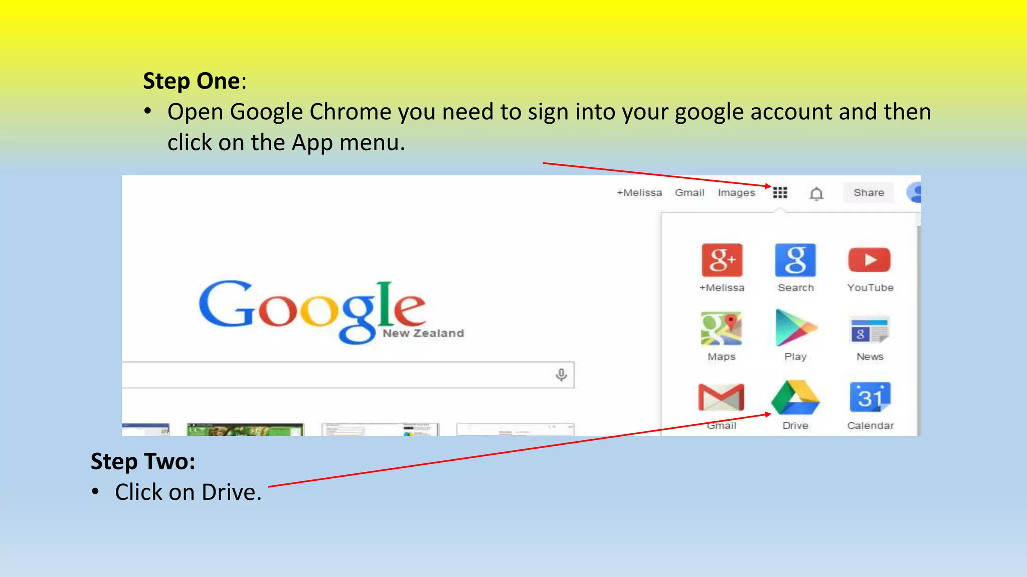 Step One: 
• Open Google Chrome you need to sign into your google account and then 
click on the App menu. 
Step Two: 
• Click on Drive. 
 