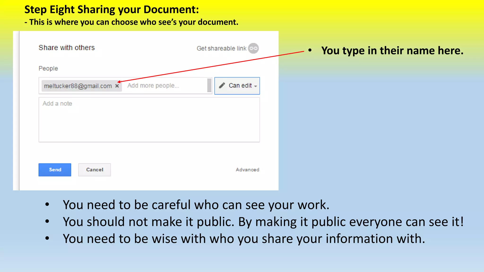 Step Eight Sharing your Document: 
- This is where you can choose who see’s your document. 
• You type in their name here. 
• You need to be careful who can see your work. 
• You should not make it public. By making it public everyone can see it! 
• You need to be wise with who you share your information with. 
 