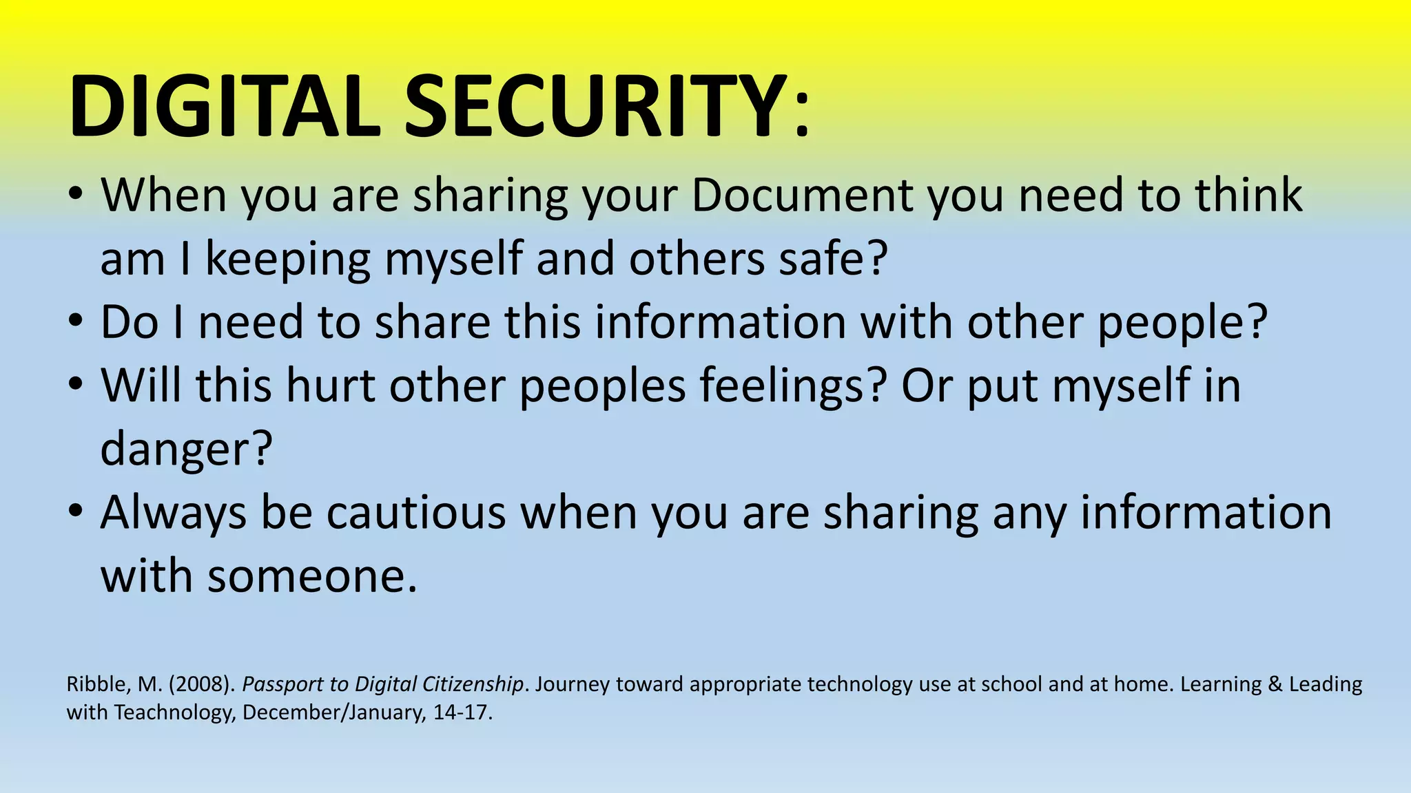 DIGITAL SECURITY: 
• When you are sharing your Document you need to think 
am I keeping myself and others safe? 
• Do I need to share this information with other people? 
• Will this hurt other peoples feelings? Or put myself in 
danger? 
• Always be cautious when you are sharing any information 
with someone. 
Ribble, M. (2008). Passport to Digital Citizenship. Journey toward appropriate technology use at school and at home. Learning & Leading 
with Teachnology, December/January, 14-17. 
 