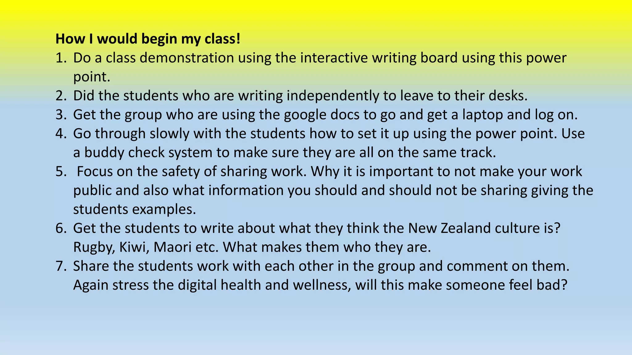 How I would begin my class! 
1. Do a class demonstration using the interactive writing board using this power 
point. 
2. Did the students who are writing independently to leave to their desks. 
3. Get the group who are using the google docs to go and get a laptop and log on. 
4. Go through slowly with the students how to set it up using the power point. Use 
a buddy check system to make sure they are all on the same track. 
5. Focus on the safety of sharing work. Why it is important to not make your work 
public and also what information you should and should not be sharing giving the 
students examples. 
6. Get the students to write about what they think the New Zealand culture is? 
Rugby, Kiwi, Maori etc. What makes them who they are. 
7. Share the students work with each other in the group and comment on them. 
Again stress the digital health and wellness, will this make someone feel bad? 
 