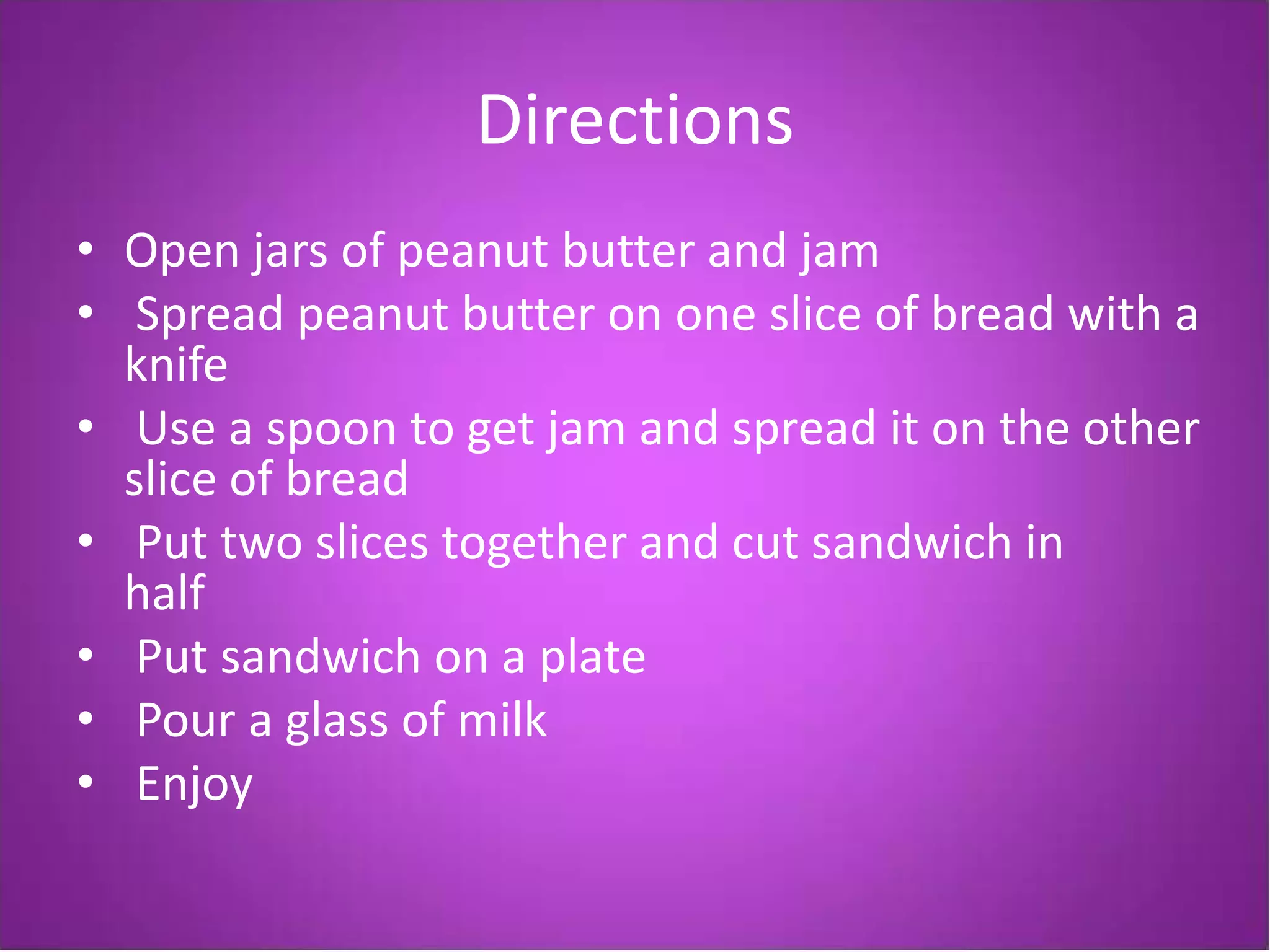 Directions
• Open jars of peanut butter and jam
• Spread peanut butter on one slice of bread with a
  knife
• Use a spoon to get jam and spread it on the other
  slice of bread
• Put two slices together and cut sandwich in
  half
• Put sandwich on a plate
• Pour a glass of milk
• Enjoy
 