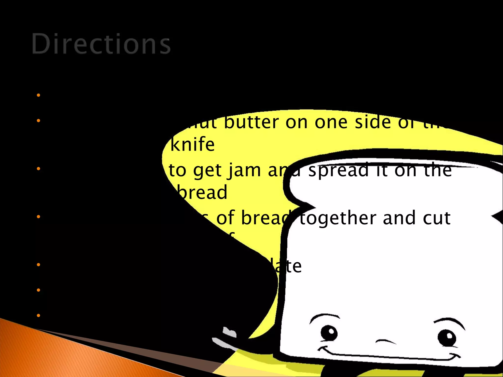 Open the jars of peanut butter Spread the peanut butter on one side of the bread with a knife Use a spoon to get jam and spread it on the other slice of bread Put the two slices of bread together and cut the sandwich in half Put the sandwich on a plate Pour a glass of milk Enjoy