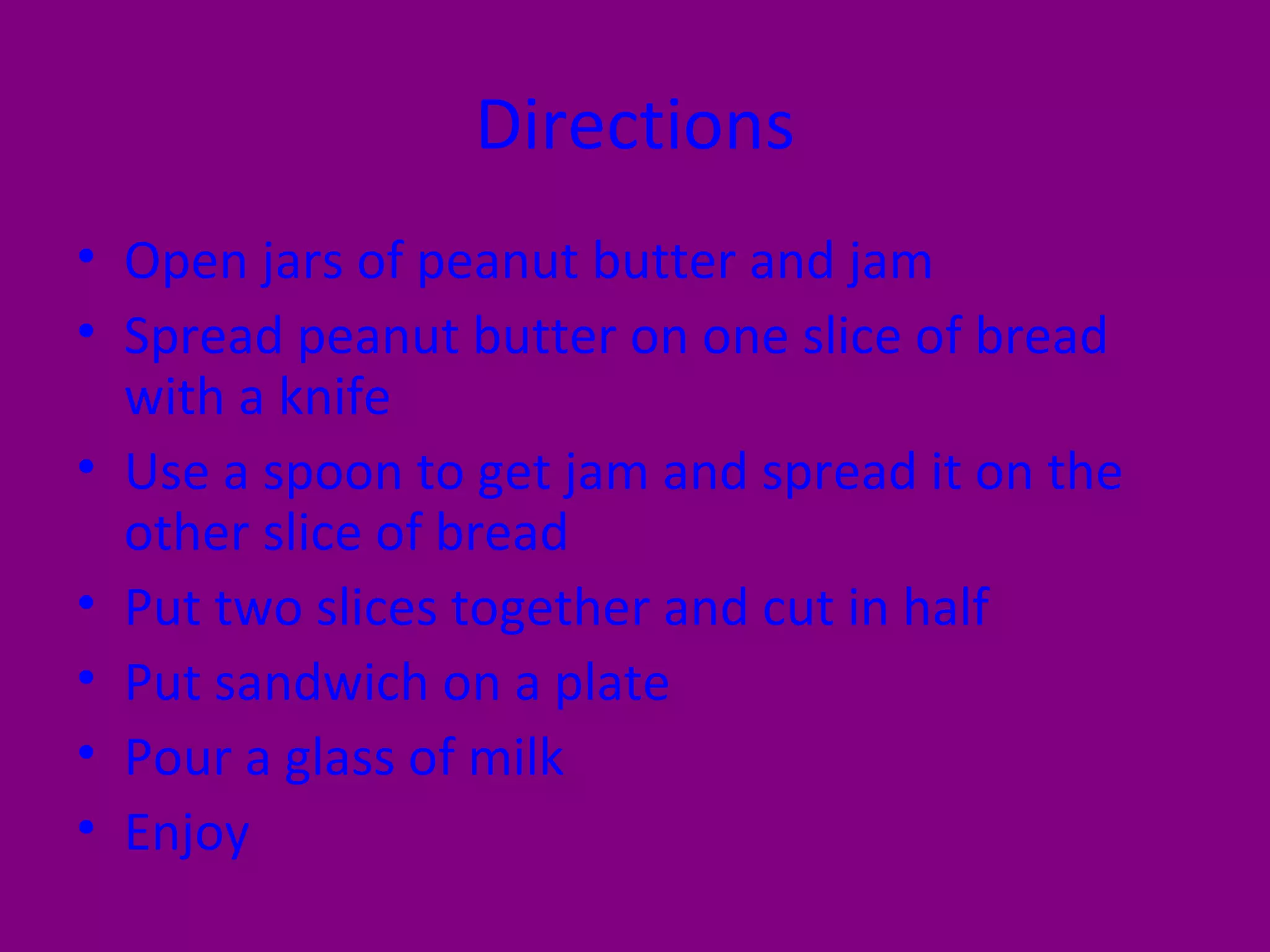 Directions Open jars of peanut butter and jam Spread peanut butter on one slice of bread with a knife Use a spoon to get jam and spread it on the other slice of bread Put two slices together and cut in half Put sandwich on a plate Pour a glass of milk Enjoy 