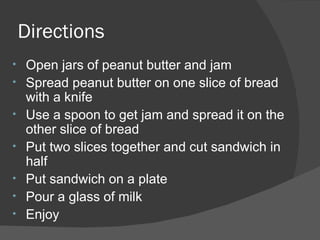 Directions Open jars of peanut butter and jam Spread peanut butter on one slice of bread with a knife Use a spoon to get jam and spread it on the other slice of bread Put two slices together and cut sandwich in half Put sandwich on a plate Pour a glass of milk Enjoy 