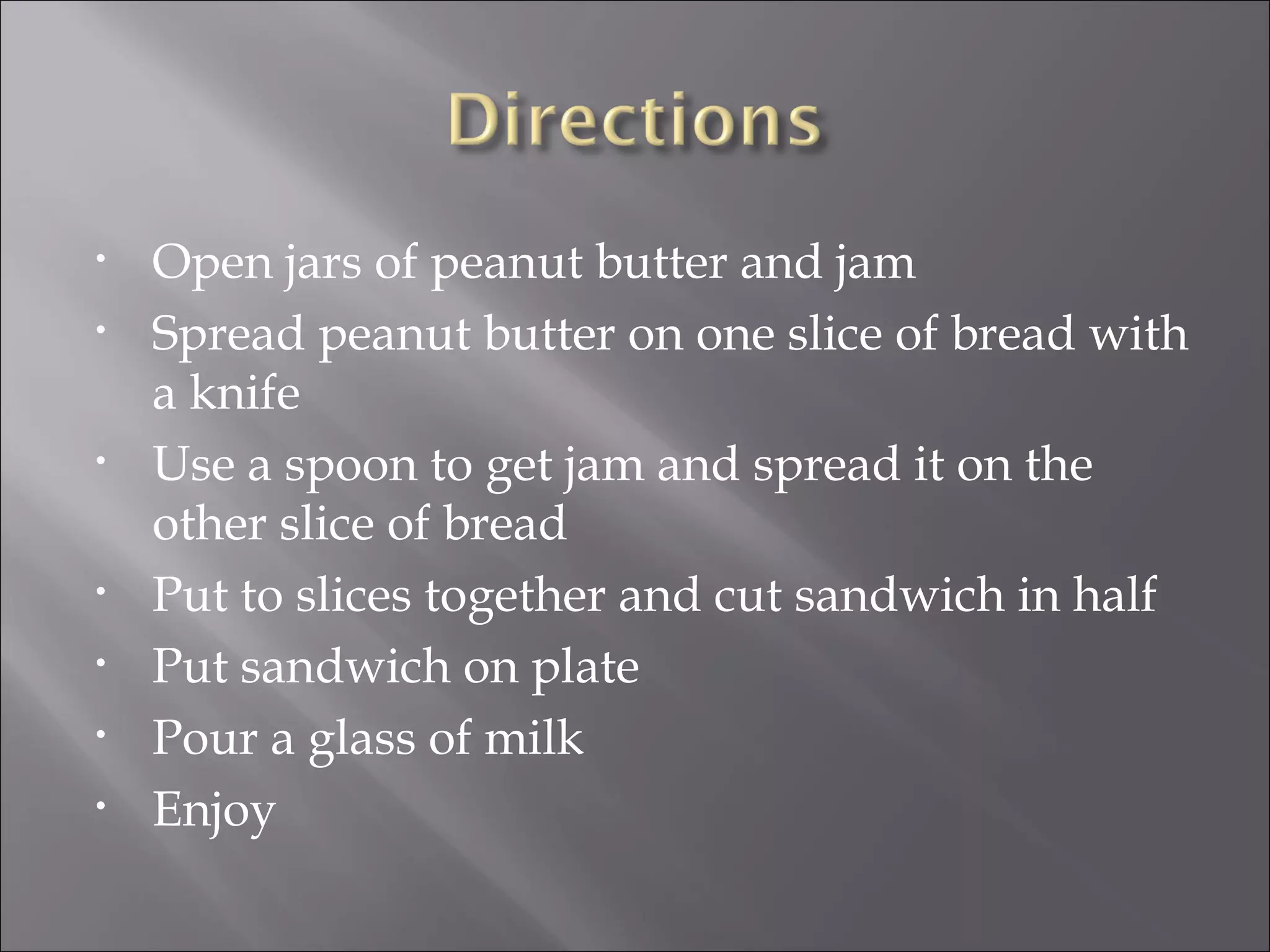 Open jars of peanut butter and jam Spread peanut butter on one slice of bread with a knife Use a spoon to get jam and spread it on the other slice of bread Put to slices together and cut sandwich in half Put sandwich on plate Pour a glass of milk Enjoy