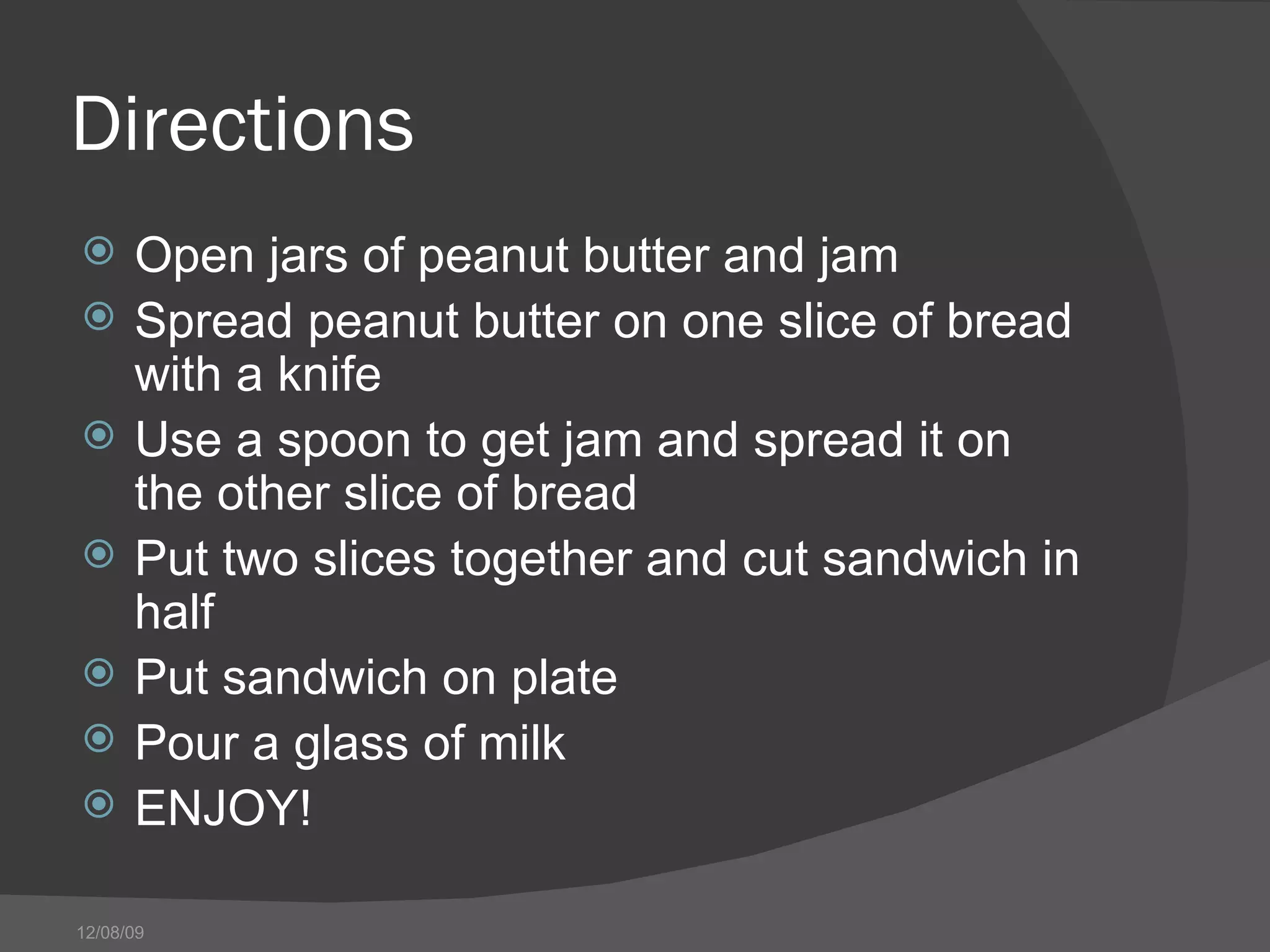 Directions  Open jars of peanut butter and jam Spread peanut butter on one slice of bread with a knife Use a spoon to get jam and spread it on the other slice of bread Put two slices together and cut sandwich in half Put sandwich on plate Pour a glass of milk ENJOY! 06/08/09 