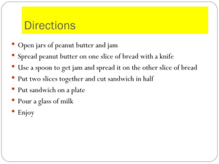 Directions Open jars of peanut butter and jam Spread peanut butter on one slice of bread with a knife Use a spoon to get jam and spread it on the other slice of bread Put two slices together and cut sandwich in half  Put sandwich on a plate  Pour a glass of milk Enjoy 