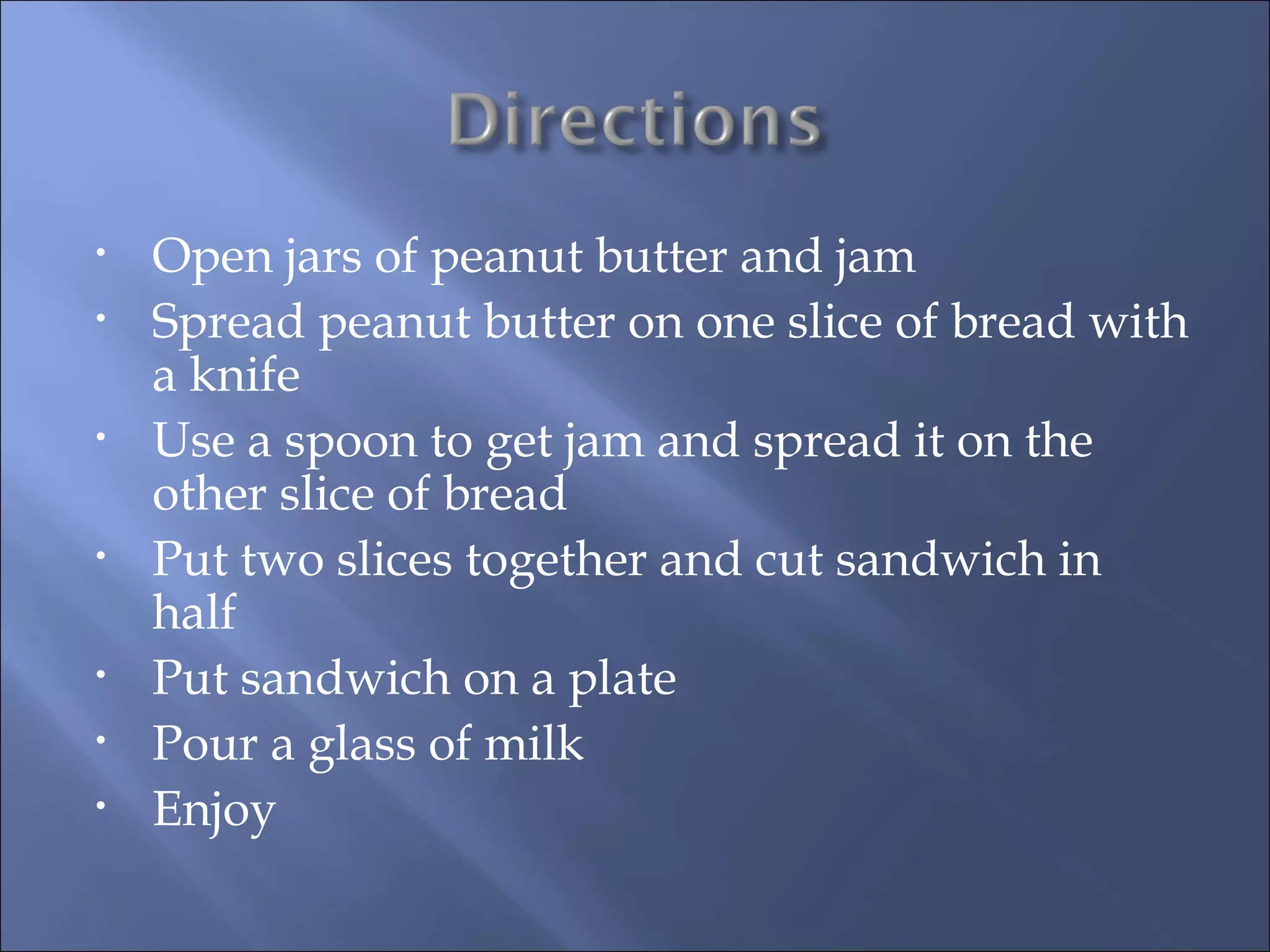 Open jars of peanut butter and jam Spread peanut butter on one slice of bread with a knife Use a spoon to get jam and spread it on the other slice of bread Put two slices together and cut sandwich in half Put sandwich on a plate Pour a glass of milk Enjoy 