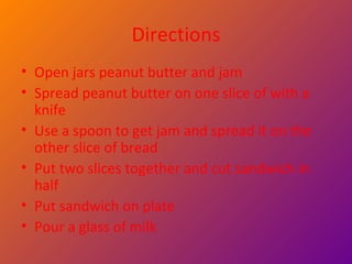 Directions Open jars peanut butter and jam  Spread peanut butter on one slice of with a knife  Use a spoon to get jam and spread it on the other slice of bread Put two slices together and cut sandwich in half  Put sandwich on plate  Pour a glass of milk 