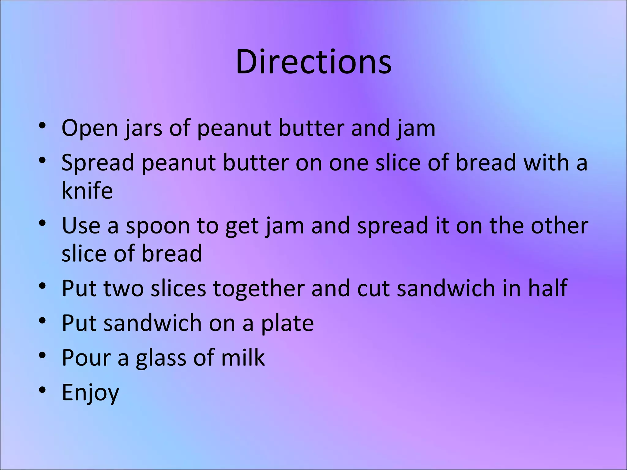 Directions Open jars of peanut butter and jam Spread peanut butter on one slice of bread with a knife Use a spoon to get jam and spread it on the other slice of bread Put two slices together and cut sandwich in half Put sandwich on a plate Pour a glass of milk Enjoy