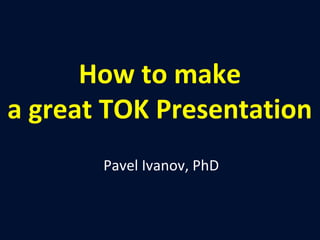 How to make 
a great TOK Presentation 
Pavel Ivanov, PhD 
 