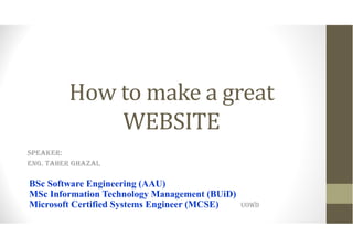 How to make a great
WEBSITE
SPEAKER:
ENG. TAHER GHAZAL
BSc Software Engineering (AAU)
MSc Information Technology Management (BUiD)
Microsoft Certified Systems Engineer (MCSE) UOWD
 