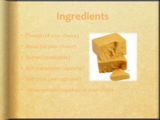Ingredients
 Cheese (of your choice)

 Bread (of your choice)

 Butter (spreadable)

 Salt and pepper (optional)

 Deli meat (also optional)

 Other optional toppings of your choice
 