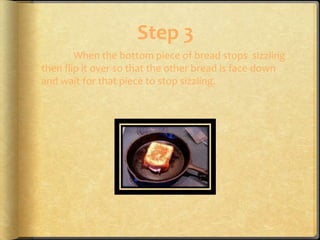 Step 3
        When the bottom piece of bread stops sizzling
then flip it over so that the other bread is face down
and wait for that piece to stop sizzling.
 