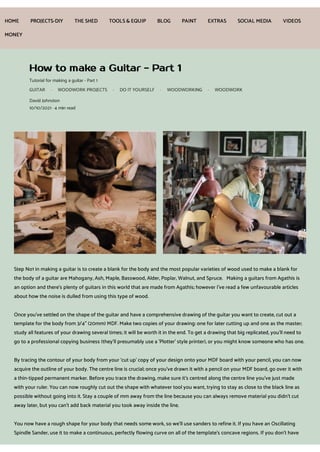 How to make a Guitar - Part 1
Tutorial for making a guitar - Part 1
GUITAR · WOODWORK PROJECTS · DO IT YOURSELF · WOODWORKING · WOODWORK
David Johnston
10/10/2021 · 4 min read
Step No1 in making a guitar is to create a blank for the body and the most popular varieties of wood used to make a blank for
the body of a guitar are Mahogany, Ash, Maple, Basswood, Alder, Poplar, Walnut, and Spruce. Making a guitars from Agathis is
an option and there's plenty of guitars in this world that are made from Agathis; however I've read a few unfavourable articles
about how the noise is dulled from using this type of wood.
Once you've settled on the shape of the guitar and have a comprehensive drawing of the guitar you want to create, cut out a
template for the body from 3/4" (20mm) MDF. Make two copies of your drawing: one for later cutting up and one as the master;
study all features of your drawing several times; it will be worth it in the end. To get a drawing that big replicated, you'll need to
go to a professional copying business (they'll presumably use a 'Plotter' style printer), or you might know someone who has one.
By tracing the contour of your body from your ‘cut up' copy of your design onto your MDF board with your pencil, you can now
acquire the outline of your body. The centre line is crucial; once you've drawn it with a pencil on your MDF board, go over it with
a thin-tipped permanent marker. Before you trace the drawing, make sure it's centred along the centre line you've just made
with your ruler. You can now roughly cut out the shape with whatever tool you want, trying to stay as close to the black line as
possible without going into it. Stay a couple of mm away from the line because you can always remove material you didn't cut
away later, but you can't add back material you took away inside the line.
You now have a rough shape for your body that needs some work, so we'll use sanders to refine it. If you have an Oscillating
Spindle Sander, use it to make a continuous, perfectly flowing curve on all of the template's concave regions. If you don't have
HOME PROJECTS-DIY THE SHED TOOLS& EQUIP BLOG PAINT EXTRAS SOCIAL MEDIA VIDEOS
MONEY
 