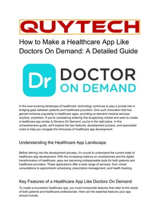 How to Make a Healthcare App Like
Doctors On Demand: A Detailed Guide
In the ever-evolving landscape of healthcare, technology continues to play a pivotal role in
bridging gaps between patients and healthcare providers. One such innovation that has
gained immense popularity is healthcare apps, providing on-demand medical services
anytime, anywhere. If you're considering entering this burgeoning market and want to create
a healthcare app similar to Doctors On Demand, you're in the right place. In this
comprehensive guide, we'll explore the key features, development process, and associated
costs to help you navigate the intricacies of healthcare app development.
Understanding the Healthcare App Landscape
Before delving into the development process, it's crucial to understand the current state of
healthcare app development. With the increasing reliance on smartphones and the digital
transformation of healthcare, apps are becoming indispensable tools for both patients and
healthcare providers. These applications offer a wide range of services, from virtual
consultations to appointment scheduling, prescription management, and health tracking.
Key Features of a Healthcare App Like Doctors On Demand
To create a successful healthcare app, you must incorporate features that cater to the needs
of both patients and healthcare professionals. Here are the essential features your app
should include:
 
