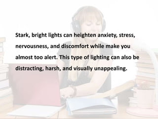 Stark, bright lights can heighten anxiety, stress,
nervousness, and discomfort while make you
almost too alert. This type of lighting can also be
distracting, harsh, and visually unappealing.
 