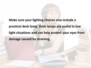 Make sure your lighting choices also include a
practical desk lamp. Desk lamps are useful in low
light situations and can help protect your eyes from
damage caused by straining.
 