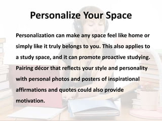 Personalize Your Space
Personalization can make any space feel like home or
simply like it truly belongs to you. This also applies to
a study space, and it can promote proactive studying.
Pairing décor that reflects your style and personality
with personal photos and posters of inspirational
affirmations and quotes could also provide
motivation.
 