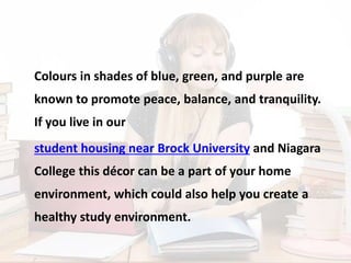 Colours in shades of blue, green, and purple are
known to promote peace, balance, and tranquility.
If you live in our
student housing near Brock University and Niagara
College this décor can be a part of your home
environment, which could also help you create a
healthy study environment.
 