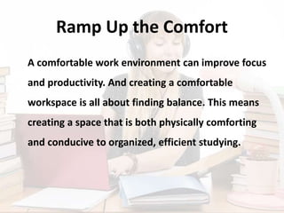 Ramp Up the Comfort
A comfortable work environment can improve focus
and productivity. And creating a comfortable
workspace is all about finding balance. This means
creating a space that is both physically comforting
and conducive to organized, efficient studying.
 