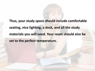 Thus, your study space should include comfortable
seating, nice lighting, a desk, and all the study
materials you will need. Your room should also be
set to the perfect temperature.
 