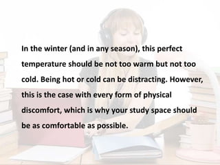 In the winter (and in any season), this perfect
temperature should be not too warm but not too
cold. Being hot or cold can be distracting. However,
this is the case with every form of physical
discomfort, which is why your study space should
be as comfortable as possible.
 