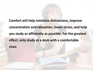 Comfort will help minimize distractions, improve
concentration and relaxation, lower stress, and help
you study as efficiently as possible. For the greatest
effect, only study at a desk with a comfortable
chair.
 