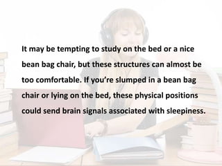 It may be tempting to study on the bed or a nice
bean bag chair, but these structures can almost be
too comfortable. If you’re slumped in a bean bag
chair or lying on the bed, these physical positions
could send brain signals associated with sleepiness.
 