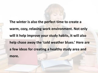 The winter is also the perfect time to create a
warm, cozy, relaxing work environment. Not only
will it help improve your study habits, it will also
help chase away the ‘cold weather blues.’ Here are
a few ideas for creating a healthy study area and
more.
 