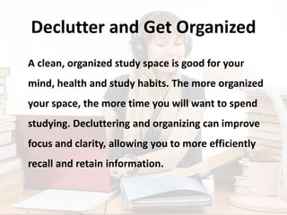 Declutter and Get Organized
A clean, organized study space is good for your
mind, health and study habits. The more organized
your space, the more time you will want to spend
studying. Decluttering and organizing can improve
focus and clarity, allowing you to more efficiently
recall and retain information.
 