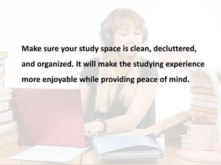 Make sure your study space is clean, decluttered,
and organized. It will make the studying experience
more enjoyable while providing peace of mind.
 