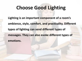 Choose Good Lighting
Lighting is an important component of a room’s
ambience, style, comfort, and practicality. Different
types of lighting can send different types of
messages. They can also evoke different types of
emotions.
 