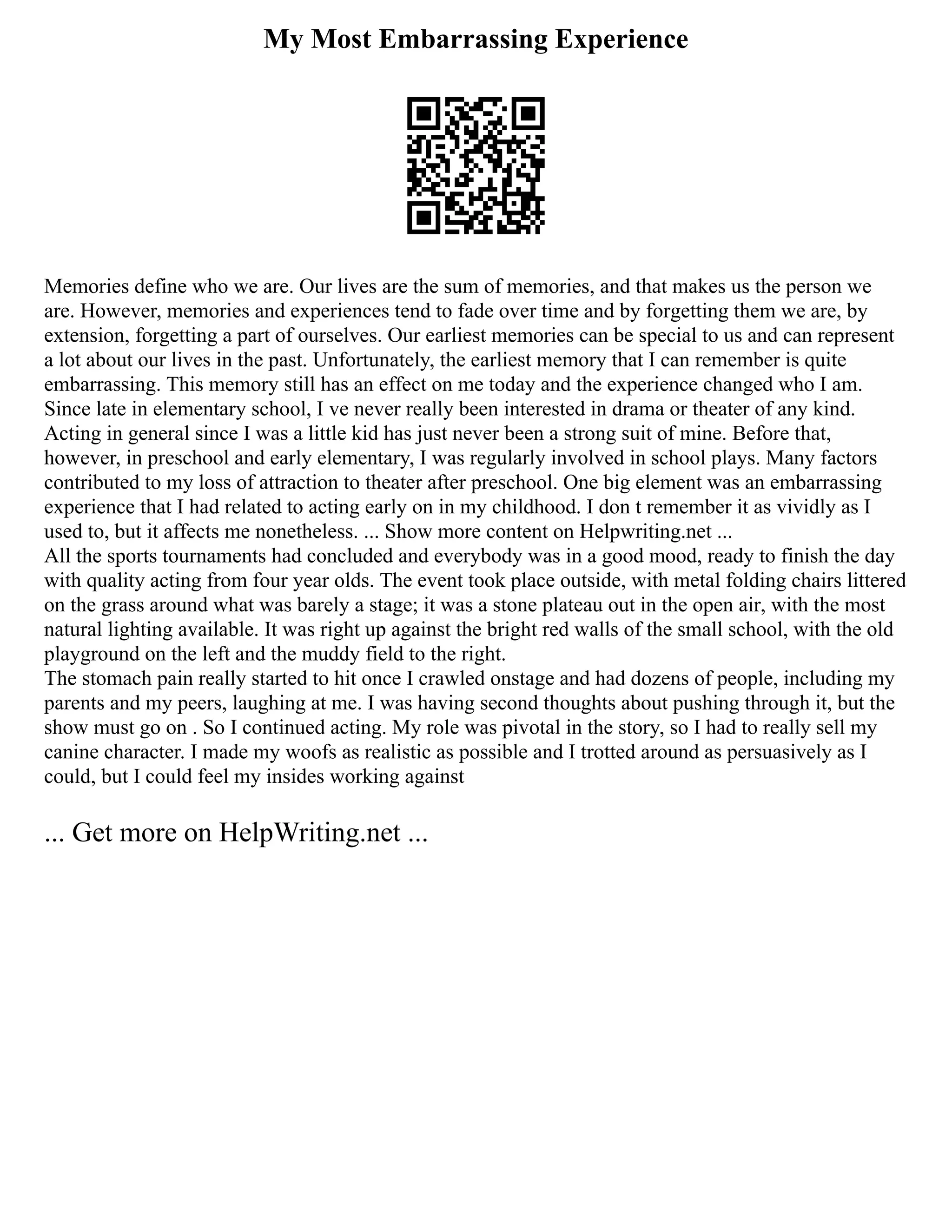 My Most Embarrassing Experience
Memories define who we are. Our lives are the sum of memories, and that makes us the person we
are. However, memories and experiences tend to fade over time and by forgetting them we are, by
extension, forgetting a part of ourselves. Our earliest memories can be special to us and can represent
a lot about our lives in the past. Unfortunately, the earliest memory that I can remember is quite
embarrassing. This memory still has an effect on me today and the experience changed who I am.
Since late in elementary school, I ve never really been interested in drama or theater of any kind.
Acting in general since I was a little kid has just never been a strong suit of mine. Before that,
however, in preschool and early elementary, I was regularly involved in school plays. Many factors
contributed to my loss of attraction to theater after preschool. One big element was an embarrassing
experience that I had related to acting early on in my childhood. I don t remember it as vividly as I
used to, but it affects me nonetheless. ... Show more content on Helpwriting.net ...
All the sports tournaments had concluded and everybody was in a good mood, ready to finish the day
with quality acting from four year olds. The event took place outside, with metal folding chairs littered
on the grass around what was barely a stage; it was a stone plateau out in the open air, with the most
natural lighting available. It was right up against the bright red walls of the small school, with the old
playground on the left and the muddy field to the right.
The stomach pain really started to hit once I crawled onstage and had dozens of people, including my
parents and my peers, laughing at me. I was having second thoughts about pushing through it, but the
show must go on . So I continued acting. My role was pivotal in the story, so I had to really sell my
canine character. I made my woofs as realistic as possible and I trotted around as persuasively as I
could, but I could feel my insides working against
... Get more on HelpWriting.net ...
 