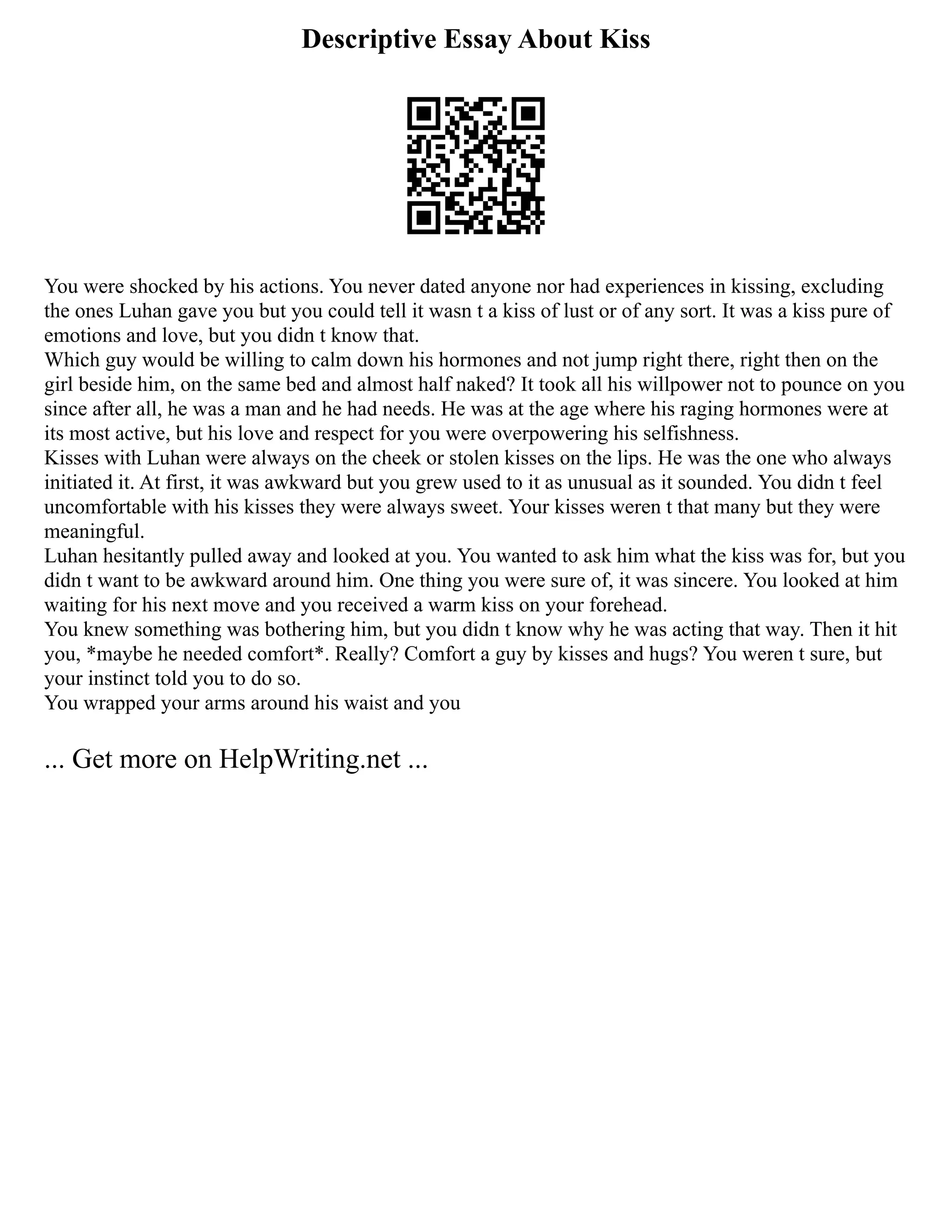 Descriptive Essay About Kiss
You were shocked by his actions. You never dated anyone nor had experiences in kissing, excluding
the ones Luhan gave you but you could tell it wasn t a kiss of lust or of any sort. It was a kiss pure of
emotions and love, but you didn t know that.
Which guy would be willing to calm down his hormones and not jump right there, right then on the
girl beside him, on the same bed and almost half naked? It took all his willpower not to pounce on you
since after all, he was a man and he had needs. He was at the age where his raging hormones were at
its most active, but his love and respect for you were overpowering his selfishness.
Kisses with Luhan were always on the cheek or stolen kisses on the lips. He was the one who always
initiated it. At first, it was awkward but you grew used to it as unusual as it sounded. You didn t feel
uncomfortable with his kisses they were always sweet. Your kisses weren t that many but they were
meaningful.
Luhan hesitantly pulled away and looked at you. You wanted to ask him what the kiss was for, but you
didn t want to be awkward around him. One thing you were sure of, it was sincere. You looked at him
waiting for his next move and you received a warm kiss on your forehead.
You knew something was bothering him, but you didn t know why he was acting that way. Then it hit
you, *maybe he needed comfort*. Really? Comfort a guy by kisses and hugs? You weren t sure, but
your instinct told you to do so.
You wrapped your arms around his waist and you
... Get more on HelpWriting.net ...
 
