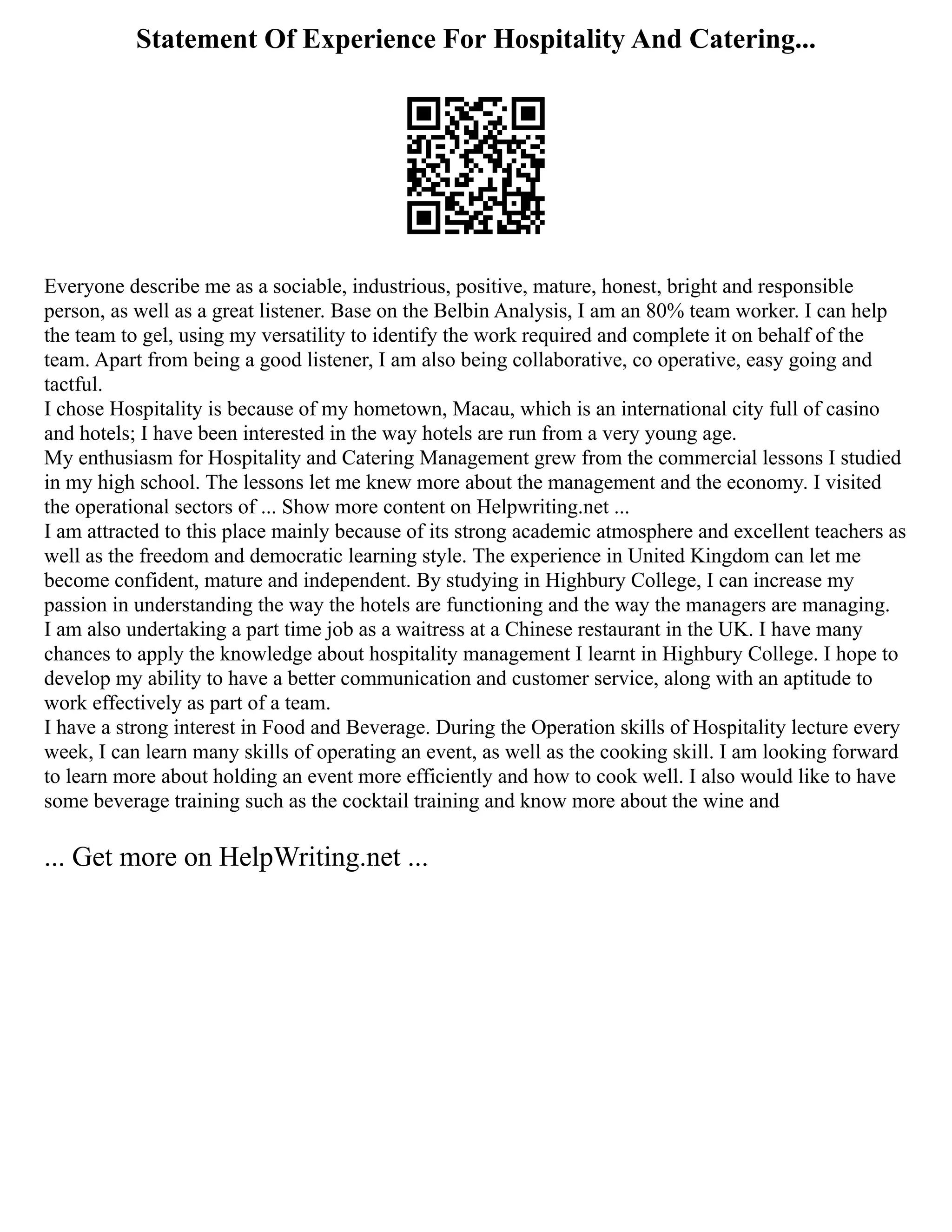 Statement Of Experience For Hospitality And Catering...
Everyone describe me as a sociable, industrious, positive, mature, honest, bright and responsible
person, as well as a great listener. Base on the Belbin Analysis, I am an 80% team worker. I can help
the team to gel, using my versatility to identify the work required and complete it on behalf of the
team. Apart from being a good listener, I am also being collaborative, co operative, easy going and
tactful.
I chose Hospitality is because of my hometown, Macau, which is an international city full of casino
and hotels; I have been interested in the way hotels are run from a very young age.
My enthusiasm for Hospitality and Catering Management grew from the commercial lessons I studied
in my high school. The lessons let me knew more about the management and the economy. I visited
the operational sectors of ... Show more content on Helpwriting.net ...
I am attracted to this place mainly because of its strong academic atmosphere and excellent teachers as
well as the freedom and democratic learning style. The experience in United Kingdom can let me
become confident, mature and independent. By studying in Highbury College, I can increase my
passion in understanding the way the hotels are functioning and the way the managers are managing.
I am also undertaking a part time job as a waitress at a Chinese restaurant in the UK. I have many
chances to apply the knowledge about hospitality management I learnt in Highbury College. I hope to
develop my ability to have a better communication and customer service, along with an aptitude to
work effectively as part of a team.
I have a strong interest in Food and Beverage. During the Operation skills of Hospitality lecture every
week, I can learn many skills of operating an event, as well as the cooking skill. I am looking forward
to learn more about holding an event more efficiently and how to cook well. I also would like to have
some beverage training such as the cocktail training and know more about the wine and
... Get more on HelpWriting.net ...
 