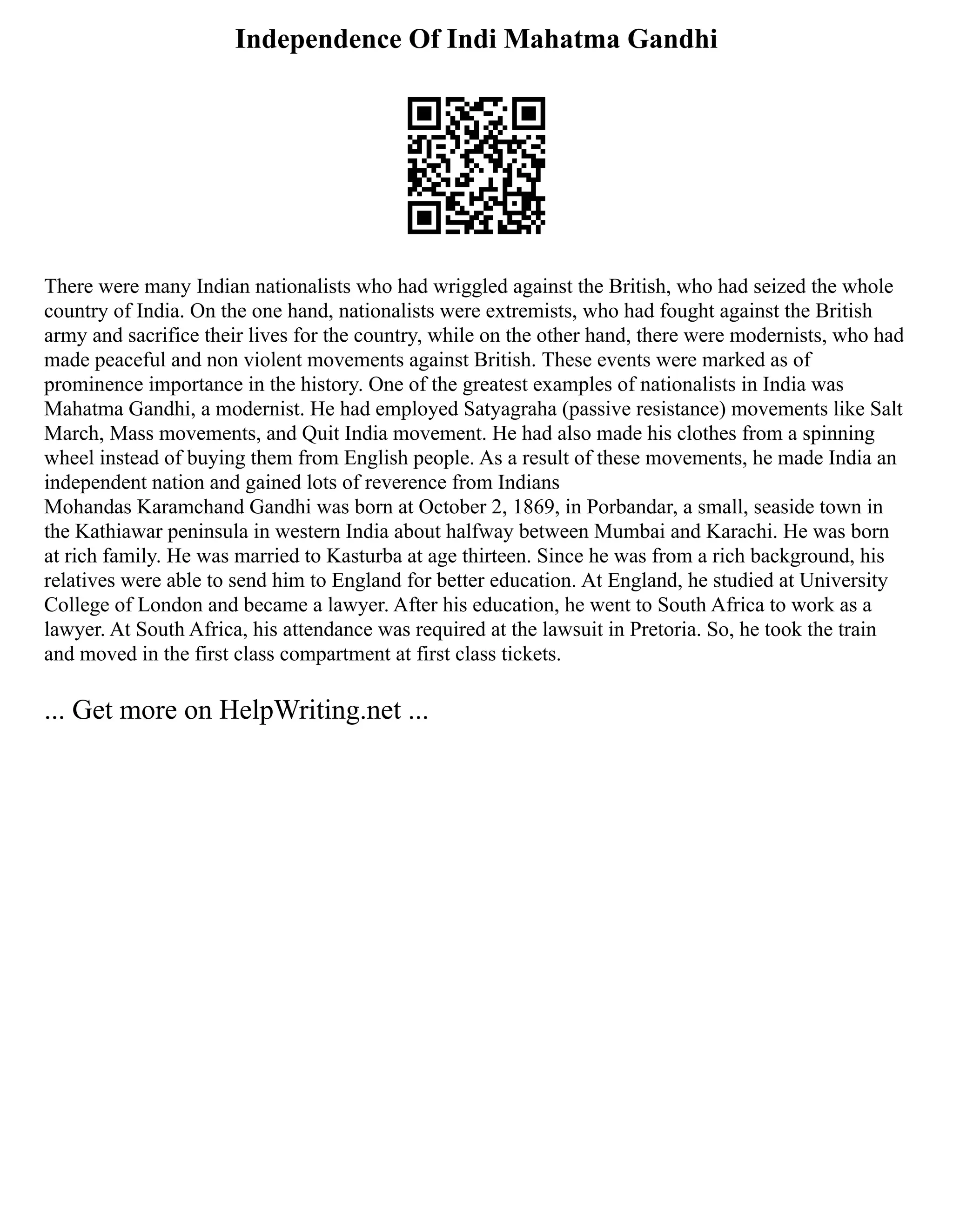 Independence Of Indi Mahatma Gandhi
There were many Indian nationalists who had wriggled against the British, who had seized the whole
country of India. On the one hand, nationalists were extremists, who had fought against the British
army and sacrifice their lives for the country, while on the other hand, there were modernists, who had
made peaceful and non violent movements against British. These events were marked as of
prominence importance in the history. One of the greatest examples of nationalists in India was
Mahatma Gandhi, a modernist. He had employed Satyagraha (passive resistance) movements like Salt
March, Mass movements, and Quit India movement. He had also made his clothes from a spinning
wheel instead of buying them from English people. As a result of these movements, he made India an
independent nation and gained lots of reverence from Indians
Mohandas Karamchand Gandhi was born at October 2, 1869, in Porbandar, a small, seaside town in
the Kathiawar peninsula in western India about halfway between Mumbai and Karachi. He was born
at rich family. He was married to Kasturba at age thirteen. Since he was from a rich background, his
relatives were able to send him to England for better education. At England, he studied at University
College of London and became a lawyer. After his education, he went to South Africa to work as a
lawyer. At South Africa, his attendance was required at the lawsuit in Pretoria. So, he took the train
and moved in the first class compartment at first class tickets.
... Get more on HelpWriting.net ...
 