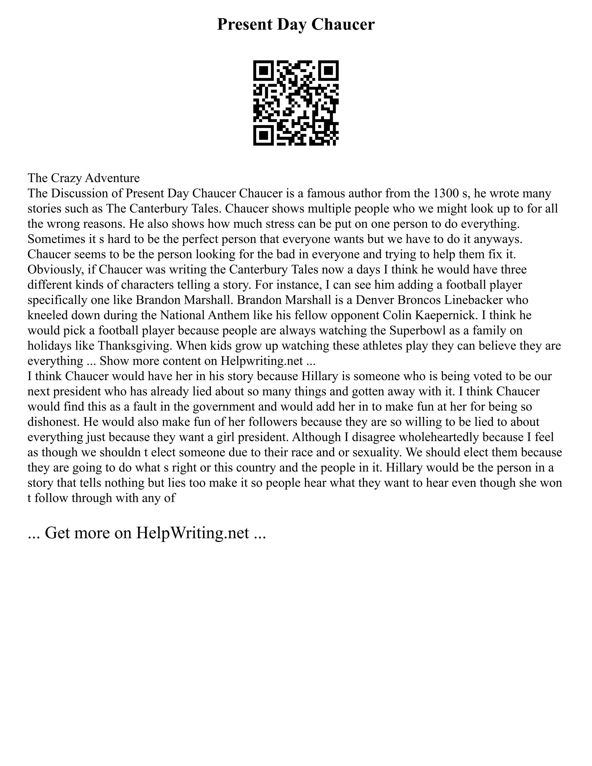 Present Day Chaucer
The Crazy Adventure
The Discussion of Present Day Chaucer Chaucer is a famous author from the 1300 s, he wrote many
stories such as The Canterbury Tales. Chaucer shows multiple people who we might look up to for all
the wrong reasons. He also shows how much stress can be put on one person to do everything.
Sometimes it s hard to be the perfect person that everyone wants but we have to do it anyways.
Chaucer seems to be the person looking for the bad in everyone and trying to help them fix it.
Obviously, if Chaucer was writing the Canterbury Tales now a days I think he would have three
different kinds of characters telling a story. For instance, I can see him adding a football player
specifically one like Brandon Marshall. Brandon Marshall is a Denver Broncos Linebacker who
kneeled down during the National Anthem like his fellow opponent Colin Kaepernick. I think he
would pick a football player because people are always watching the Superbowl as a family on
holidays like Thanksgiving. When kids grow up watching these athletes play they can believe they are
everything ... Show more content on Helpwriting.net ...
I think Chaucer would have her in his story because Hillary is someone who is being voted to be our
next president who has already lied about so many things and gotten away with it. I think Chaucer
would find this as a fault in the government and would add her in to make fun at her for being so
dishonest. He would also make fun of her followers because they are so willing to be lied to about
everything just because they want a girl president. Although I disagree wholeheartedly because I feel
as though we shouldn t elect someone due to their race and or sexuality. We should elect them because
they are going to do what s right or this country and the people in it. Hillary would be the person in a
story that tells nothing but lies too make it so people hear what they want to hear even though she won
t follow through with any of
... Get more on HelpWriting.net ...
 