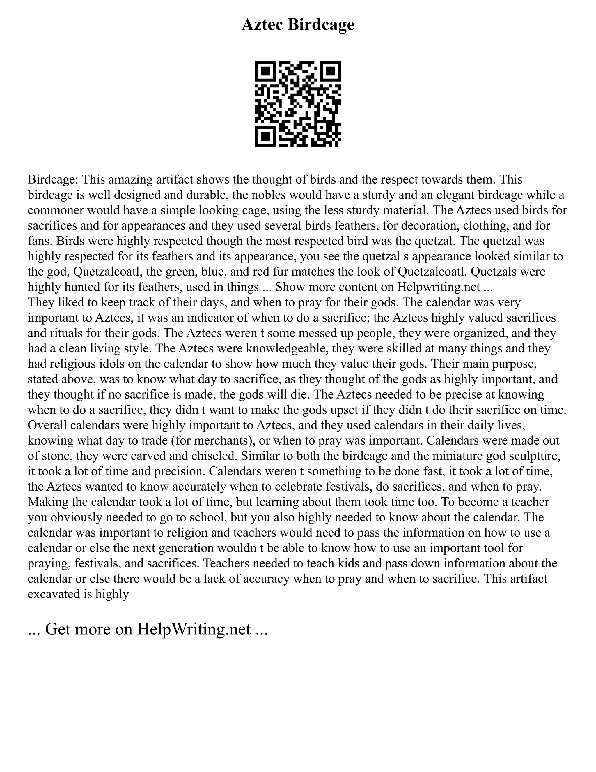 Aztec Birdcage
Birdcage: This amazing artifact shows the thought of birds and the respect towards them. This
birdcage is well designed and durable, the nobles would have a sturdy and an elegant birdcage while a
commoner would have a simple looking cage, using the less sturdy material. The Aztecs used birds for
sacrifices and for appearances and they used several birds feathers, for decoration, clothing, and for
fans. Birds were highly respected though the most respected bird was the quetzal. The quetzal was
highly respected for its feathers and its appearance, you see the quetzal s appearance looked similar to
the god, Quetzalcoatl, the green, blue, and red fur matches the look of Quetzalcoatl. Quetzals were
highly hunted for its feathers, used in things ... Show more content on Helpwriting.net ...
They liked to keep track of their days, and when to pray for their gods. The calendar was very
important to Aztecs, it was an indicator of when to do a sacrifice; the Aztecs highly valued sacrifices
and rituals for their gods. The Aztecs weren t some messed up people, they were organized, and they
had a clean living style. The Aztecs were knowledgeable, they were skilled at many things and they
had religious idols on the calendar to show how much they value their gods. Their main purpose,
stated above, was to know what day to sacrifice, as they thought of the gods as highly important, and
they thought if no sacrifice is made, the gods will die. The Aztecs needed to be precise at knowing
when to do a sacrifice, they didn t want to make the gods upset if they didn t do their sacrifice on time.
Overall calendars were highly important to Aztecs, and they used calendars in their daily lives,
knowing what day to trade (for merchants), or when to pray was important. Calendars were made out
of stone, they were carved and chiseled. Similar to both the birdcage and the miniature god sculpture,
it took a lot of time and precision. Calendars weren t something to be done fast, it took a lot of time,
the Aztecs wanted to know accurately when to celebrate festivals, do sacrifices, and when to pray.
Making the calendar took a lot of time, but learning about them took time too. To become a teacher
you obviously needed to go to school, but you also highly needed to know about the calendar. The
calendar was important to religion and teachers would need to pass the information on how to use a
calendar or else the next generation wouldn t be able to know how to use an important tool for
praying, festivals, and sacrifices. Teachers needed to teach kids and pass down information about the
calendar or else there would be a lack of accuracy when to pray and when to sacrifice. This artifact
excavated is highly
... Get more on HelpWriting.net ...
 