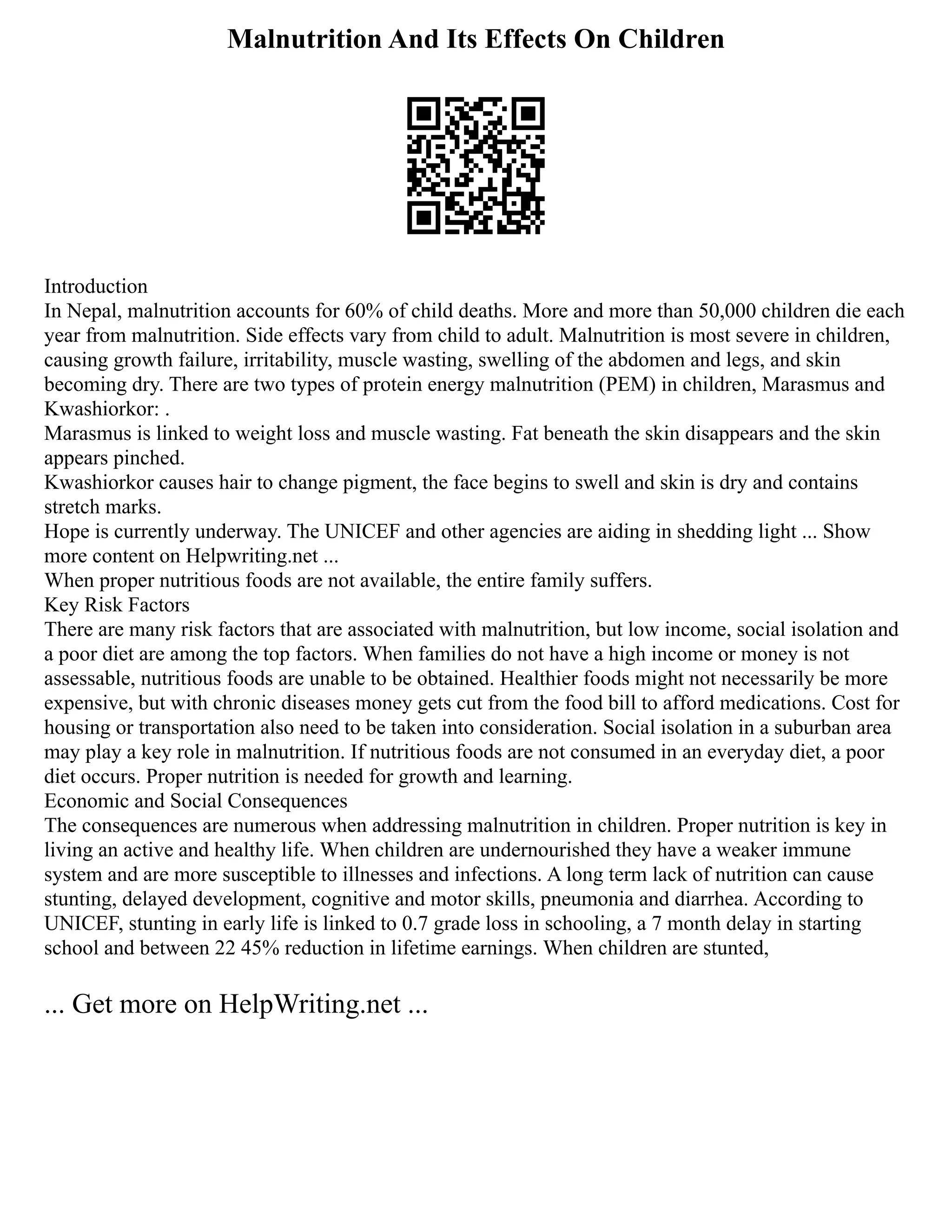 Malnutrition And Its Effects On Children
Introduction
In Nepal, malnutrition accounts for 60% of child deaths. More and more than 50,000 children die each
year from malnutrition. Side effects vary from child to adult. Malnutrition is most severe in children,
causing growth failure, irritability, muscle wasting, swelling of the abdomen and legs, and skin
becoming dry. There are two types of protein energy malnutrition (PEM) in children, Marasmus and
Kwashiorkor: .
Marasmus is linked to weight loss and muscle wasting. Fat beneath the skin disappears and the skin
appears pinched.
Kwashiorkor causes hair to change pigment, the face begins to swell and skin is dry and contains
stretch marks.
Hope is currently underway. The UNICEF and other agencies are aiding in shedding light ... Show
more content on Helpwriting.net ...
When proper nutritious foods are not available, the entire family suffers.
Key Risk Factors
There are many risk factors that are associated with malnutrition, but low income, social isolation and
a poor diet are among the top factors. When families do not have a high income or money is not
assessable, nutritious foods are unable to be obtained. Healthier foods might not necessarily be more
expensive, but with chronic diseases money gets cut from the food bill to afford medications. Cost for
housing or transportation also need to be taken into consideration. Social isolation in a suburban area
may play a key role in malnutrition. If nutritious foods are not consumed in an everyday diet, a poor
diet occurs. Proper nutrition is needed for growth and learning.
Economic and Social Consequences
The consequences are numerous when addressing malnutrition in children. Proper nutrition is key in
living an active and healthy life. When children are undernourished they have a weaker immune
system and are more susceptible to illnesses and infections. A long term lack of nutrition can cause
stunting, delayed development, cognitive and motor skills, pneumonia and diarrhea. According to
UNICEF, stunting in early life is linked to 0.7 grade loss in schooling, a 7 month delay in starting
school and between 22 45% reduction in lifetime earnings. When children are stunted,
... Get more on HelpWriting.net ...
 