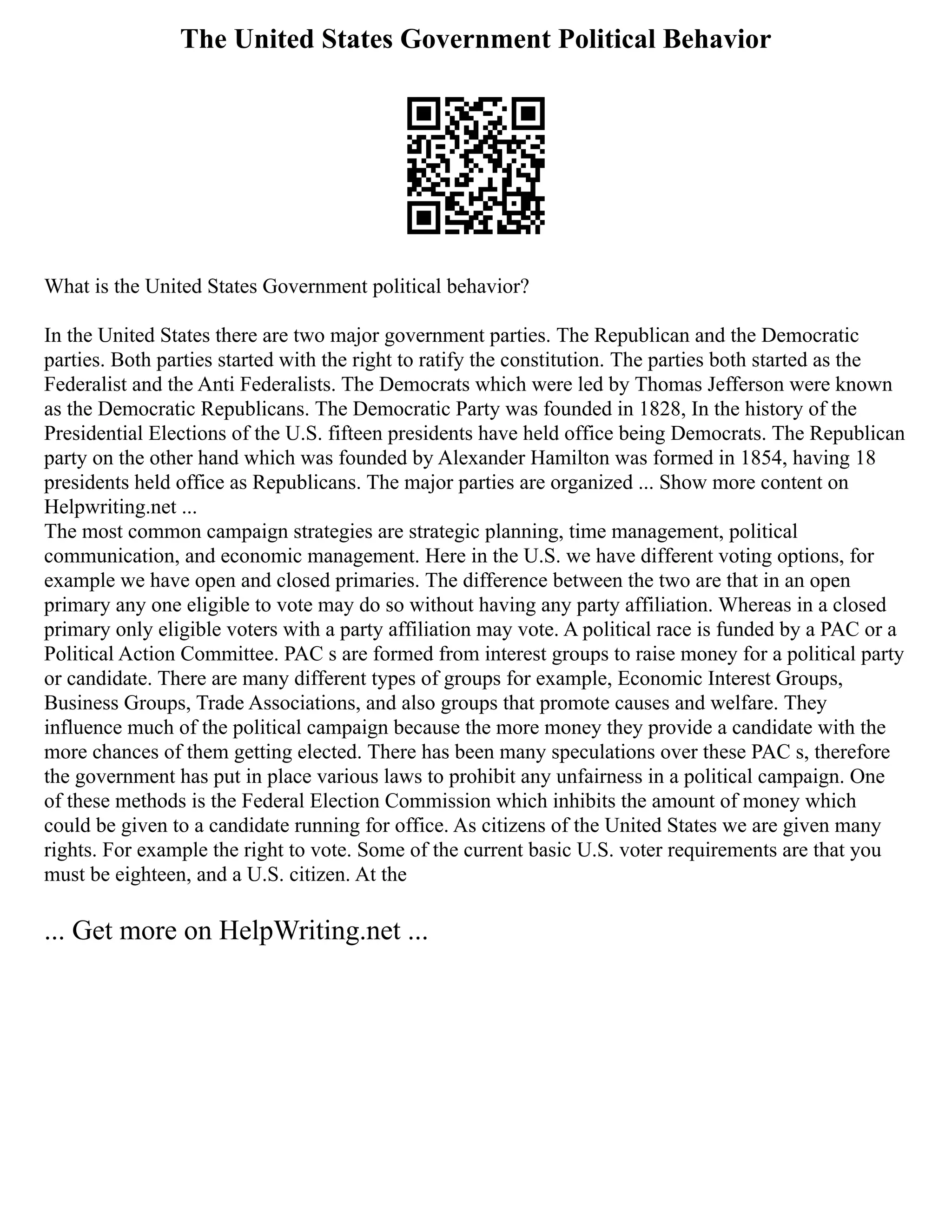 The United States Government Political Behavior
What is the United States Government political behavior?
In the United States there are two major government parties. The Republican and the Democratic
parties. Both parties started with the right to ratify the constitution. The parties both started as the
Federalist and the Anti Federalists. The Democrats which were led by Thomas Jefferson were known
as the Democratic Republicans. The Democratic Party was founded in 1828, In the history of the
Presidential Elections of the U.S. fifteen presidents have held office being Democrats. The Republican
party on the other hand which was founded by Alexander Hamilton was formed in 1854, having 18
presidents held office as Republicans. The major parties are organized ... Show more content on
Helpwriting.net ...
The most common campaign strategies are strategic planning, time management, political
communication, and economic management. Here in the U.S. we have different voting options, for
example we have open and closed primaries. The difference between the two are that in an open
primary any one eligible to vote may do so without having any party affiliation. Whereas in a closed
primary only eligible voters with a party affiliation may vote. A political race is funded by a PAC or a
Political Action Committee. PAC s are formed from interest groups to raise money for a political party
or candidate. There are many different types of groups for example, Economic Interest Groups,
Business Groups, Trade Associations, and also groups that promote causes and welfare. They
influence much of the political campaign because the more money they provide a candidate with the
more chances of them getting elected. There has been many speculations over these PAC s, therefore
the government has put in place various laws to prohibit any unfairness in a political campaign. One
of these methods is the Federal Election Commission which inhibits the amount of money which
could be given to a candidate running for office. As citizens of the United States we are given many
rights. For example the right to vote. Some of the current basic U.S. voter requirements are that you
must be eighteen, and a U.S. citizen. At the
... Get more on HelpWriting.net ...
 