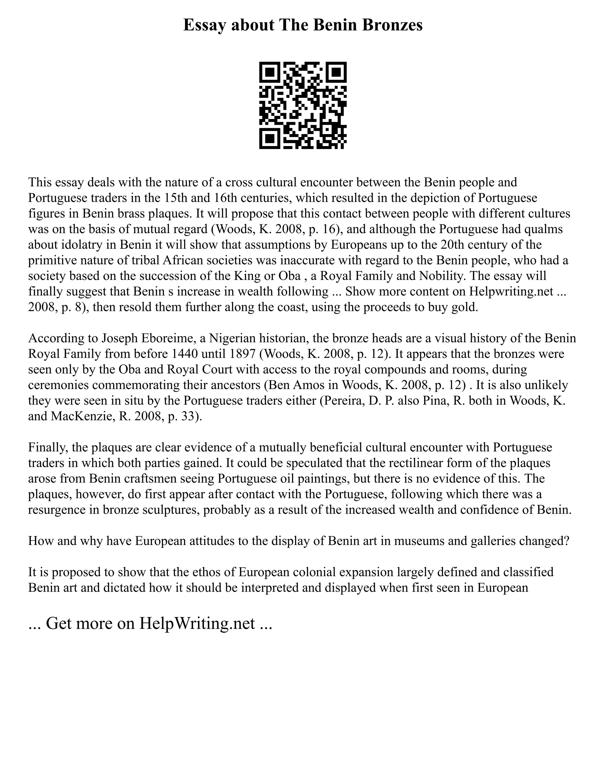 Essay about The Benin Bronzes
This essay deals with the nature of a cross cultural encounter between the Benin people and
Portuguese traders in the 15th and 16th centuries, which resulted in the depiction of Portuguese
figures in Benin brass plaques. It will propose that this contact between people with different cultures
was on the basis of mutual regard (Woods, K. 2008, p. 16), and although the Portuguese had qualms
about idolatry in Benin it will show that assumptions by Europeans up to the 20th century of the
primitive nature of tribal African societies was inaccurate with regard to the Benin people, who had a
society based on the succession of the King or Oba , a Royal Family and Nobility. The essay will
finally suggest that Benin s increase in wealth following ... Show more content on Helpwriting.net ...
2008, p. 8), then resold them further along the coast, using the proceeds to buy gold.
According to Joseph Eboreime, a Nigerian historian, the bronze heads are a visual history of the Benin
Royal Family from before 1440 until 1897 (Woods, K. 2008, p. 12). It appears that the bronzes were
seen only by the Oba and Royal Court with access to the royal compounds and rooms, during
ceremonies commemorating their ancestors (Ben Amos in Woods, K. 2008, p. 12) . It is also unlikely
they were seen in situ by the Portuguese traders either (Pereira, D. P. also Pina, R. both in Woods, K.
and MacKenzie, R. 2008, p. 33).
Finally, the plaques are clear evidence of a mutually beneficial cultural encounter with Portuguese
traders in which both parties gained. It could be speculated that the rectilinear form of the plaques
arose from Benin craftsmen seeing Portuguese oil paintings, but there is no evidence of this. The
plaques, however, do first appear after contact with the Portuguese, following which there was a
resurgence in bronze sculptures, probably as a result of the increased wealth and confidence of Benin.
How and why have European attitudes to the display of Benin art in museums and galleries changed?
It is proposed to show that the ethos of European colonial expansion largely defined and classified
Benin art and dictated how it should be interpreted and displayed when first seen in European
... Get more on HelpWriting.net ...
 