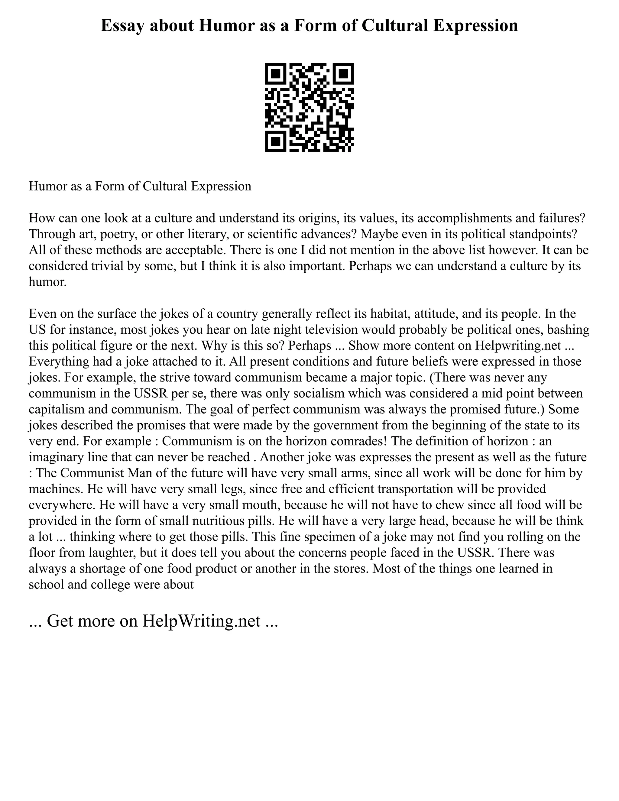Essay about Humor as a Form of Cultural Expression
Humor as a Form of Cultural Expression
How can one look at a culture and understand its origins, its values, its accomplishments and failures?
Through art, poetry, or other literary, or scientific advances? Maybe even in its political standpoints?
All of these methods are acceptable. There is one I did not mention in the above list however. It can be
considered trivial by some, but I think it is also important. Perhaps we can understand a culture by its
humor.
Even on the surface the jokes of a country generally reflect its habitat, attitude, and its people. In the
US for instance, most jokes you hear on late night television would probably be political ones, bashing
this political figure or the next. Why is this so? Perhaps ... Show more content on Helpwriting.net ...
Everything had a joke attached to it. All present conditions and future beliefs were expressed in those
jokes. For example, the strive toward communism became a major topic. (There was never any
communism in the USSR per se, there was only socialism which was considered a mid point between
capitalism and communism. The goal of perfect communism was always the promised future.) Some
jokes described the promises that were made by the government from the beginning of the state to its
very end. For example : Communism is on the horizon comrades! The definition of horizon : an
imaginary line that can never be reached . Another joke was expresses the present as well as the future
: The Communist Man of the future will have very small arms, since all work will be done for him by
machines. He will have very small legs, since free and efficient transportation will be provided
everywhere. He will have a very small mouth, because he will not have to chew since all food will be
provided in the form of small nutritious pills. He will have a very large head, because he will be think
a lot ... thinking where to get those pills. This fine specimen of a joke may not find you rolling on the
floor from laughter, but it does tell you about the concerns people faced in the USSR. There was
always a shortage of one food product or another in the stores. Most of the things one learned in
school and college were about
... Get more on HelpWriting.net ...
 