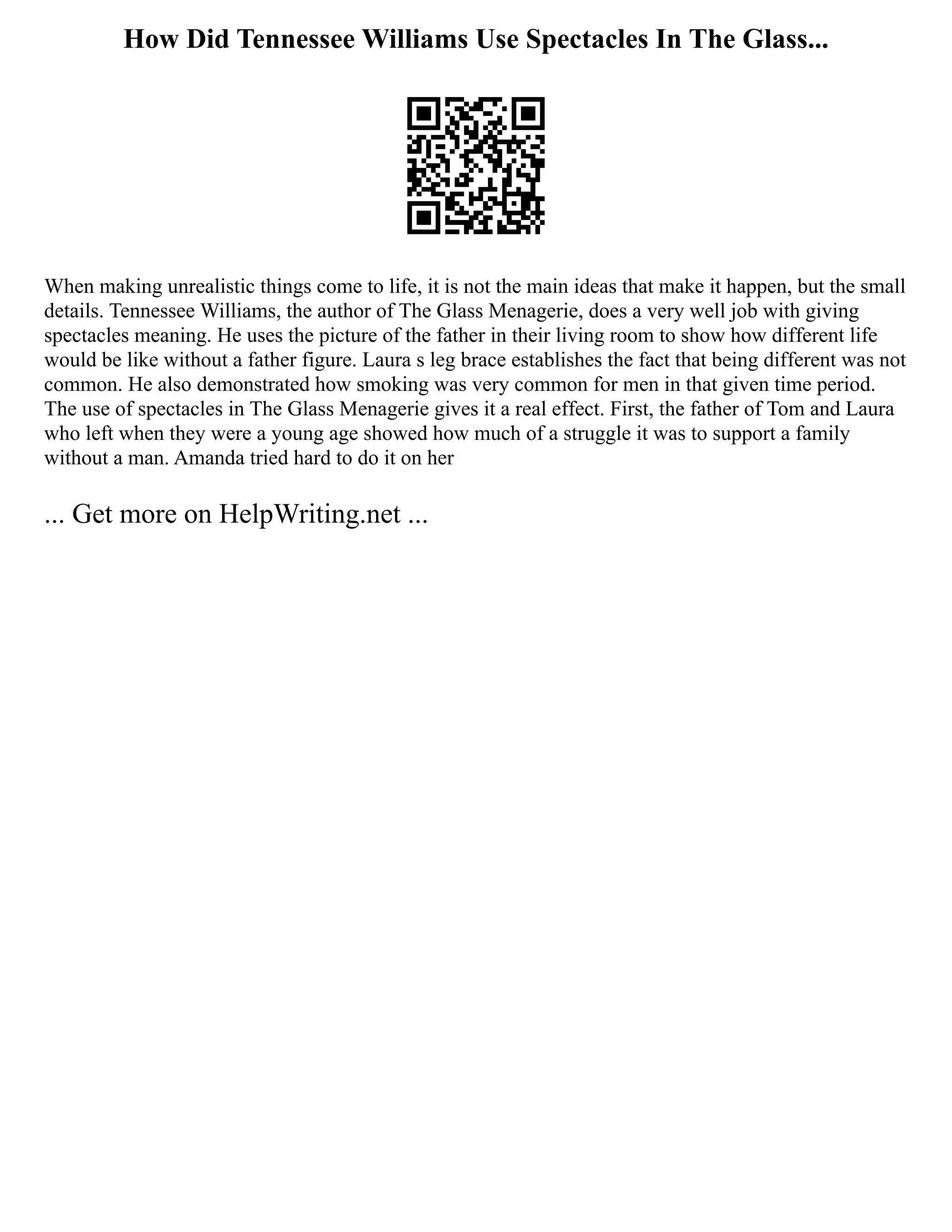 How Did Tennessee Williams Use Spectacles In The Glass...
When making unrealistic things come to life, it is not the main ideas that make it happen, but the small
details. Tennessee Williams, the author of The Glass Menagerie, does a very well job with giving
spectacles meaning. He uses the picture of the father in their living room to show how different life
would be like without a father figure. Laura s leg brace establishes the fact that being different was not
common. He also demonstrated how smoking was very common for men in that given time period.
The use of spectacles in The Glass Menagerie gives it a real effect. First, the father of Tom and Laura
who left when they were a young age showed how much of a struggle it was to support a family
without a man. Amanda tried hard to do it on her
... Get more on HelpWriting.net ...
 