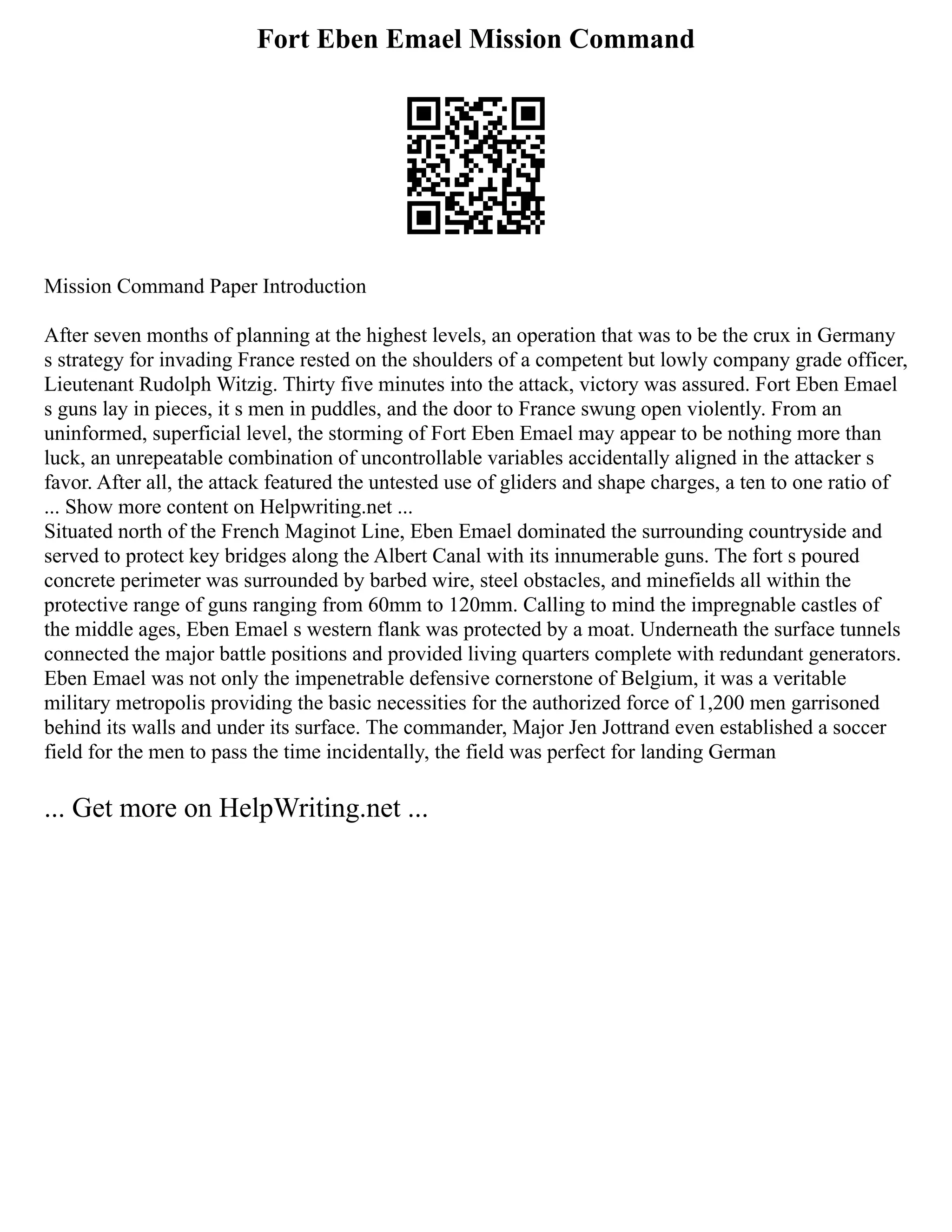 Fort Eben Emael Mission Command
Mission Command Paper Introduction
After seven months of planning at the highest levels, an operation that was to be the crux in Germany
s strategy for invading France rested on the shoulders of a competent but lowly company grade officer,
Lieutenant Rudolph Witzig. Thirty five minutes into the attack, victory was assured. Fort Eben Emael
s guns lay in pieces, it s men in puddles, and the door to France swung open violently. From an
uninformed, superficial level, the storming of Fort Eben Emael may appear to be nothing more than
luck, an unrepeatable combination of uncontrollable variables accidentally aligned in the attacker s
favor. After all, the attack featured the untested use of gliders and shape charges, a ten to one ratio of
... Show more content on Helpwriting.net ...
Situated north of the French Maginot Line, Eben Emael dominated the surrounding countryside and
served to protect key bridges along the Albert Canal with its innumerable guns. The fort s poured
concrete perimeter was surrounded by barbed wire, steel obstacles, and minefields all within the
protective range of guns ranging from 60mm to 120mm. Calling to mind the impregnable castles of
the middle ages, Eben Emael s western flank was protected by a moat. Underneath the surface tunnels
connected the major battle positions and provided living quarters complete with redundant generators.
Eben Emael was not only the impenetrable defensive cornerstone of Belgium, it was a veritable
military metropolis providing the basic necessities for the authorized force of 1,200 men garrisoned
behind its walls and under its surface. The commander, Major Jen Jottrand even established a soccer
field for the men to pass the time incidentally, the field was perfect for landing German
... Get more on HelpWriting.net ...
 
