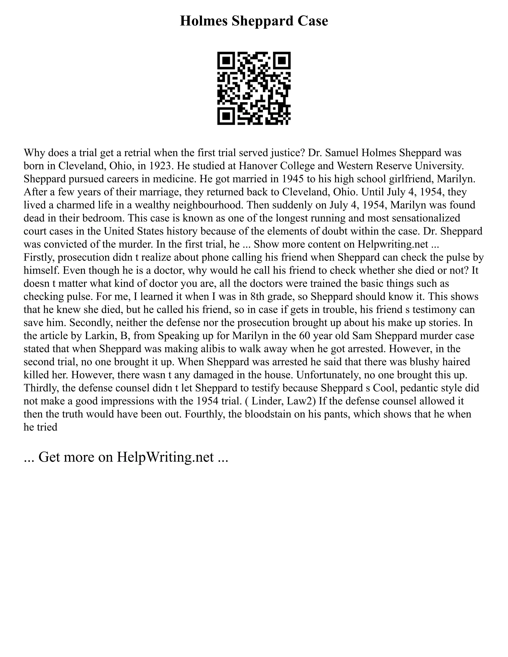 Holmes Sheppard Case
Why does a trial get a retrial when the first trial served justice? Dr. Samuel Holmes Sheppard was
born in Cleveland, Ohio, in 1923. He studied at Hanover College and Western Reserve University.
Sheppard pursued careers in medicine. He got married in 1945 to his high school girlfriend, Marilyn.
After a few years of their marriage, they returned back to Cleveland, Ohio. Until July 4, 1954, they
lived a charmed life in a wealthy neighbourhood. Then suddenly on July 4, 1954, Marilyn was found
dead in their bedroom. This case is known as one of the longest running and most sensationalized
court cases in the United States history because of the elements of doubt within the case. Dr. Sheppard
was convicted of the murder. In the first trial, he ... Show more content on Helpwriting.net ...
Firstly, prosecution didn t realize about phone calling his friend when Sheppard can check the pulse by
himself. Even though he is a doctor, why would he call his friend to check whether she died or not? It
doesn t matter what kind of doctor you are, all the doctors were trained the basic things such as
checking pulse. For me, I learned it when I was in 8th grade, so Sheppard should know it. This shows
that he knew she died, but he called his friend, so in case if gets in trouble, his friend s testimony can
save him. Secondly, neither the defense nor the prosecution brought up about his make up stories. In
the article by Larkin, B, from Speaking up for Marilyn in the 60 year old Sam Sheppard murder case
stated that when Sheppard was making alibis to walk away when he got arrested. However, in the
second trial, no one brought it up. When Sheppard was arrested he said that there was blushy haired
killed her. However, there wasn t any damaged in the house. Unfortunately, no one brought this up.
Thirdly, the defense counsel didn t let Sheppard to testify because Sheppard s Cool, pedantic style did
not make a good impressions with the 1954 trial. ( Linder, Law2) If the defense counsel allowed it
then the truth would have been out. Fourthly, the bloodstain on his pants, which shows that he when
he tried
... Get more on HelpWriting.net ...
 