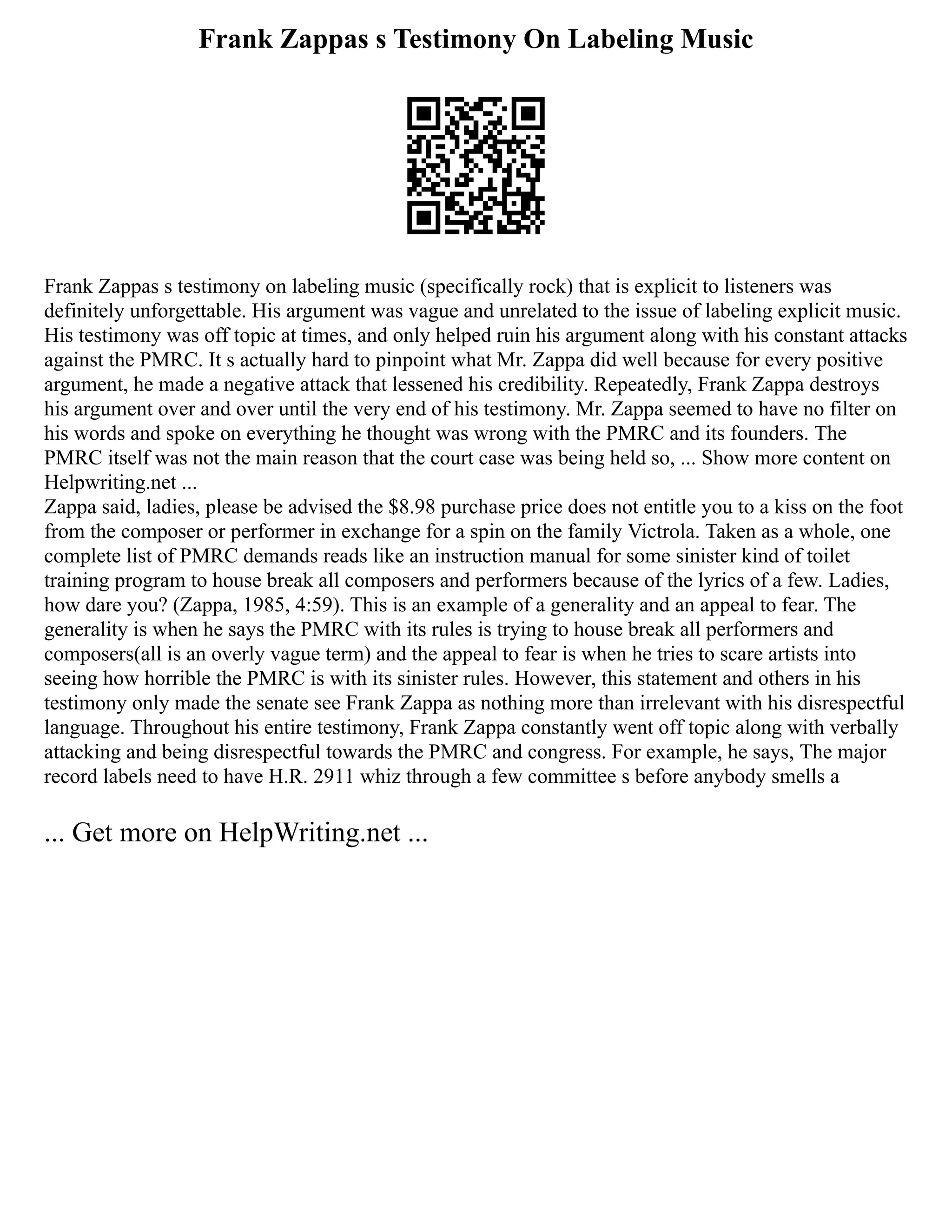 Frank Zappas s Testimony On Labeling Music
Frank Zappas s testimony on labeling music (specifically rock) that is explicit to listeners was
definitely unforgettable. His argument was vague and unrelated to the issue of labeling explicit music.
His testimony was off topic at times, and only helped ruin his argument along with his constant attacks
against the PMRC. It s actually hard to pinpoint what Mr. Zappa did well because for every positive
argument, he made a negative attack that lessened his credibility. Repeatedly, Frank Zappa destroys
his argument over and over until the very end of his testimony. Mr. Zappa seemed to have no filter on
his words and spoke on everything he thought was wrong with the PMRC and its founders. The
PMRC itself was not the main reason that the court case was being held so, ... Show more content on
Helpwriting.net ...
Zappa said, ladies, please be advised the $8.98 purchase price does not entitle you to a kiss on the foot
from the composer or performer in exchange for a spin on the family Victrola. Taken as a whole, one
complete list of PMRC demands reads like an instruction manual for some sinister kind of toilet
training program to house break all composers and performers because of the lyrics of a few. Ladies,
how dare you? (Zappa, 1985, 4:59). This is an example of a generality and an appeal to fear. The
generality is when he says the PMRC with its rules is trying to house break all performers and
composers(all is an overly vague term) and the appeal to fear is when he tries to scare artists into
seeing how horrible the PMRC is with its sinister rules. However, this statement and others in his
testimony only made the senate see Frank Zappa as nothing more than irrelevant with his disrespectful
language. Throughout his entire testimony, Frank Zappa constantly went off topic along with verbally
attacking and being disrespectful towards the PMRC and congress. For example, he says, The major
record labels need to have H.R. 2911 whiz through a few committee s before anybody smells a
... Get more on HelpWriting.net ...
 