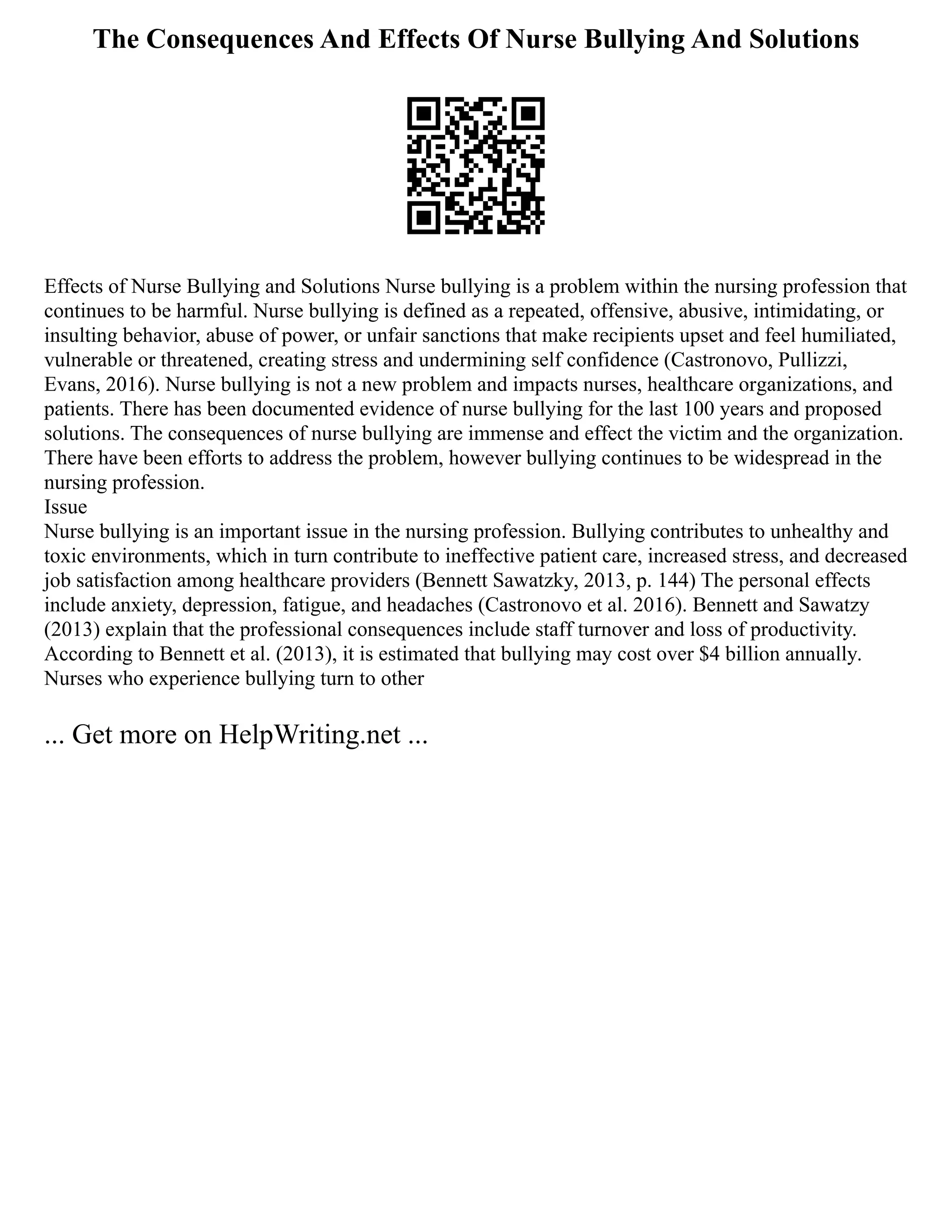 The Consequences And Effects Of Nurse Bullying And Solutions
Effects of Nurse Bullying and Solutions Nurse bullying is a problem within the nursing profession that
continues to be harmful. Nurse bullying is defined as a repeated, offensive, abusive, intimidating, or
insulting behavior, abuse of power, or unfair sanctions that make recipients upset and feel humiliated,
vulnerable or threatened, creating stress and undermining self confidence (Castronovo, Pullizzi,
Evans, 2016). Nurse bullying is not a new problem and impacts nurses, healthcare organizations, and
patients. There has been documented evidence of nurse bullying for the last 100 years and proposed
solutions. The consequences of nurse bullying are immense and effect the victim and the organization.
There have been efforts to address the problem, however bullying continues to be widespread in the
nursing profession.
Issue
Nurse bullying is an important issue in the nursing profession. Bullying contributes to unhealthy and
toxic environments, which in turn contribute to ineffective patient care, increased stress, and decreased
job satisfaction among healthcare providers (Bennett Sawatzky, 2013, p. 144) The personal effects
include anxiety, depression, fatigue, and headaches (Castronovo et al. 2016). Bennett and Sawatzy
(2013) explain that the professional consequences include staff turnover and loss of productivity.
According to Bennett et al. (2013), it is estimated that bullying may cost over $4 billion annually.
Nurses who experience bullying turn to other
... Get more on HelpWriting.net ...
 
