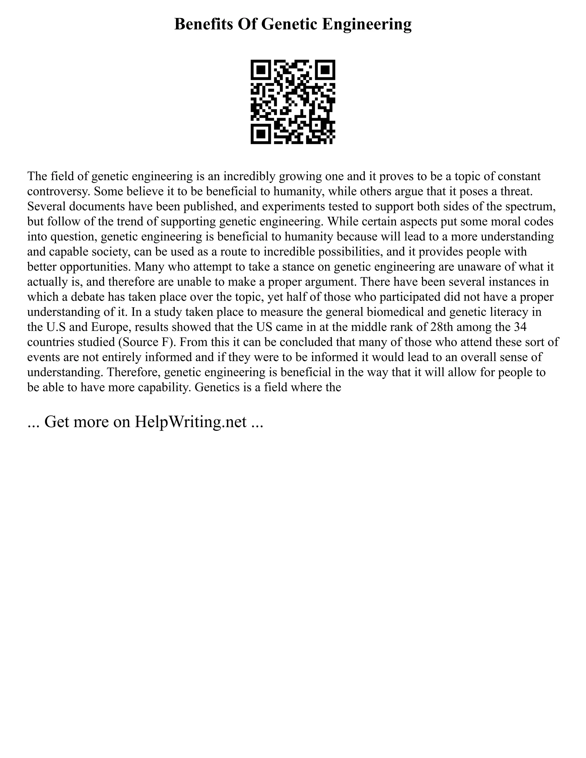 Benefits Of Genetic Engineering
The field of genetic engineering is an incredibly growing one and it proves to be a topic of constant
controversy. Some believe it to be beneficial to humanity, while others argue that it poses a threat.
Several documents have been published, and experiments tested to support both sides of the spectrum,
but follow of the trend of supporting genetic engineering. While certain aspects put some moral codes
into question, genetic engineering is beneficial to humanity because will lead to a more understanding
and capable society, can be used as a route to incredible possibilities, and it provides people with
better opportunities. Many who attempt to take a stance on genetic engineering are unaware of what it
actually is, and therefore are unable to make a proper argument. There have been several instances in
which a debate has taken place over the topic, yet half of those who participated did not have a proper
understanding of it. In a study taken place to measure the general biomedical and genetic literacy in
the U.S and Europe, results showed that the US came in at the middle rank of 28th among the 34
countries studied (Source F). From this it can be concluded that many of those who attend these sort of
events are not entirely informed and if they were to be informed it would lead to an overall sense of
understanding. Therefore, genetic engineering is beneficial in the way that it will allow for people to
be able to have more capability. Genetics is a field where the
... Get more on HelpWriting.net ...
 